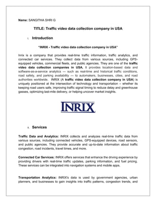 Name: SANGITHA SHRI G
TITLE: Traffic video data collection company in USA
I. Introduction
“INRIX - Traffic video data collection company in USA”
Inrix is a company that provides real-time traffic information, traffic analytics, and
connected car services. They collect data from various sources, including GPS-
equipped vehicles, commercial fleets, and public agencies. They are one of the traffic
video data collection companies in USA. It provides location-based data and
software-as-a-service analytics — such as real-time and historical traffic conditions,
road safety, and parking availability — to automakers, businesses, cities, and road
authorities worldwide. INRIX (A traffic video data collection company in USA) is
uniquely positioned at the intersection of technology and transportation – whether its
keeping road users safe, improving traffic signal timing to reduce delay and greenhouse
gasses, optimizing last-mile delivery, or helping uncover market insights.
II. Services
Traffic Data and Analytics: INRIX collects and analyzes real-time traffic data from
various sources, including connected vehicles, GPS-equipped devices, road sensors,
and public agencies. They provide accurate and up-to-date information about traffic
congestion, road incidents, travel times, and more.
Connected Car Services: INRIX offers services that enhance the driving experience by
providing drivers with real-time traffic updates, parking information, and fuel pricing.
These services can be integrated into navigation systems and mobile apps.
Transportation Analytics: INRIX's data is used by government agencies, urban
planners, and businesses to gain insights into traffic patterns, congestion trends, and
 