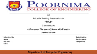 An
Industrial Training Presentation on
“TITLE”
Carried Out At
<<Company/ Platform (s) Name with Place>>
(Session 2023-24)
Submitted By:
Name
Roll. No:…..
Class:
Submitted to:
Faculty Name
Designation
Department of Computer Engineering
 
