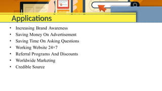 Applications
• Increasing Brand Awareness
• Saving Money On Advertisement
• Saving Time On Asking Questions
• Working Website 24×7
• Referral Programs And Discounts
• Worldwide Marketing
• Credible Source
 
