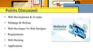 Points Discussed:
• Web Development & its types
• Webpage & Website
• Web Developer Vs Web Designer
• Requirements
• Web Hoisting
• Applications
 