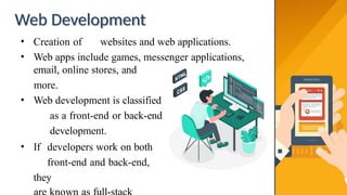 Web Development
• Creation of websites and web applications.
• Web apps include games, messenger applications,
email, online stores, and
more.
• Web development is classified
as a front-end or back-end
development.
• If developers work on both
front-end and back-end,
they
 