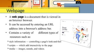Webpage
• A web page is a document that is viewed in
an Internet browser.
• It can be accessed by entering an URL
address into a browser's address bar.
• Contains a variety of different types of
resources such as:
 style information — controlling a page's look-and-feel
 scripts — which add interactivity to the page
 media — images, sounds, and videos.
 