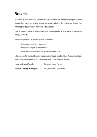 x
Resumo
A	
   VPorto	
   é	
   uma	
   aplicação,	
   desenhada	
   pela	
   Control	
   S	
   e	
   desenvolvida	
   pela	
   Around	
  
Knowledge,	
   para	
   ser	
   usada	
   como	
   um	
   guia	
   turístico	
   da	
   cidade	
   do	
   Porto	
   com	
  
informações	
  de	
  pontos	
  de	
  interesse	
  e	
  de	
  eventos.	
  
Este	
   projeto	
   é	
   sobre	
   o	
   desenvolvimento	
   da	
   aplicação	
   VPorto	
   para	
   a	
   plataforma	
  
móvel,	
  Android.	
  
A	
  mesma	
  apresenta	
  as	
  seguintes	
  funcionalidade:	
  
• Rotas	
  recomendadas	
  e	
  pessoais	
  
• Navegação	
  simples	
  e	
  consistente	
  
• Rotações	
  tridimensionais	
  entre	
  transições	
  de	
  ecrã	
  
Este	
  projeto	
  foi	
  concluído	
  com	
  sucesso	
  com	
  todos	
  os	
  objectivos	
  foram	
  atingidos	
  e	
  
com	
  a	
  oportunidade	
  de	
  ficar	
  na	
  empresa	
  após	
  a	
  conclusão	
  do	
  estágio.	
  
Palavras	
  Chave	
  (Tema):	
   Turismo,	
  Guia	
  e	
  Porto.	
  
Palavras	
  Chave	
  (Tecnologias):	
  	
   Java,	
  Android,	
  XML	
  e	
  JSON	
  
	
   	
  
 