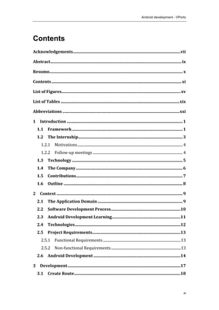 Android development - VPorto
	
  
xi
Contents
Acknowledgements	
  .........................................................................................................	
  vii	
  
Abstract	
  ................................................................................................................................	
  ix	
  
Resumo	
  ..................................................................................................................................	
  x	
  
Contents	
  ...............................................................................................................................	
  xi	
  
List	
  of	
  Figures	
  ....................................................................................................................	
  xv	
  
List	
  of	
  Tables	
  ....................................................................................................................	
  xix	
  
Abbreviations	
  ..................................................................................................................	
  xxi	
  
1	
   Introduction	
  .................................................................................................................	
  1	
  
1.1	
   Framework	
  ............................................................................................................	
  1	
  
1.2	
   The	
  Internship	
  ......................................................................................................	
  3	
  
1.2.1	
   Motivations	
  ....................................................................................................................	
  4	
  
1.2.2	
   Follow-­‐up	
  meetings	
  ...................................................................................................	
  4	
  
1.3	
   Technology	
  ............................................................................................................	
  5	
  
1.4	
   The	
  Company	
  ........................................................................................................	
  6	
  
1.5	
   Contributions	
  ........................................................................................................	
  7	
  
1.6	
   Outline	
  ....................................................................................................................	
  8	
  
2	
   Context	
  ...........................................................................................................................	
  9	
  
2.1	
   The	
  Application	
  Domain	
  ...................................................................................	
  9	
  
2.2	
   Software	
  Development	
  Process	
  ....................................................................	
  10	
  
2.3	
   Android	
  Development	
  Learning	
  ...................................................................	
  11	
  
2.4	
   Technologies	
  .......................................................................................................	
  12	
  
2.5	
   Project	
  Requirements	
  ......................................................................................	
  13	
  
2.5.1	
   Functional	
  Requirements	
  ......................................................................................	
  13	
  
2.5.2	
   Non-­‐functional	
  Requirements	
  .............................................................................	
  13	
  
2.6	
   Android	
  Development	
  .....................................................................................	
  14	
  
3	
   Development	
  ..............................................................................................................	
  17	
  
3.1	
   Create	
  Route	
  ........................................................................................................	
  18	
  
 