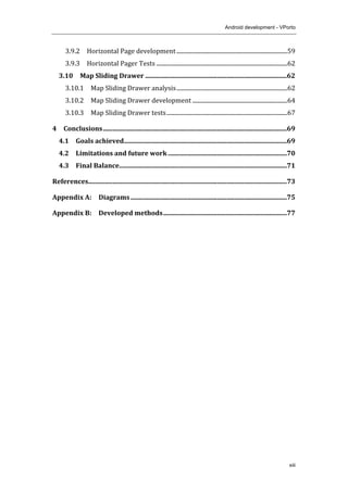 Android development - VPorto
xiii
3.9.2	
   Horizontal	
  Page	
  development	
  .............................................................................	
  59	
  
3.9.3	
   Horizontal	
  Pager	
  Tests	
  ...........................................................................................	
  62	
  
3.10	
   Map	
  Sliding	
  Drawer	
  .......................................................................................	
  62	
  
3.10.1	
   Map	
  Sliding	
  Drawer	
  analysis	
  .............................................................................	
  62	
  
3.10.2	
   Map	
  Sliding	
  Drawer	
  development	
  ..................................................................	
  64	
  
3.10.3	
   Map	
  Sliding	
  Drawer	
  tests	
  ....................................................................................	
  67	
  
4	
   Conclusions	
  .................................................................................................................	
  69	
  
4.1	
   Goals	
  achieved	
  ....................................................................................................	
  69	
  
4.2	
   Limitations	
  and	
  future	
  work	
  .........................................................................	
  70	
  
4.3	
   Final	
  Balance	
  .......................................................................................................	
  71	
  
References	
  ..........................................................................................................................	
  73	
  
Appendix	
  A:	
   Diagrams	
  ................................................................................................	
  75	
  
Appendix	
  B:	
   Developed	
  methods	
  ............................................................................	
  77	
  
 