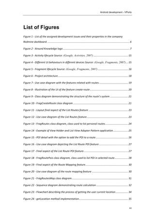 Android development - VPorto
	
  
xv
List of Figures
Figure	
  1	
  -­‐	
  List	
  of	
  the	
  assigned	
  development	
  issues	
  and	
  their	
  properties	
  in	
  the	
  company	
  
Redmine	
  dashboard.	
  .................................................................................................................	
  6	
  
Figure	
  2	
  -­‐	
  Around	
  Knowledge	
  logo	
  ............................................................................................	
  7	
  
Figure	
  3	
  -­‐	
  Activity	
  lifecycle	
  Source: (Google, Activities, 2007)	
  ................................................	
  15	
  
Figure	
  4	
  -­‐	
  Different	
  UI	
  behaviours	
  in	
  different	
  devices	
  Source: (Google, Fragments, 2007)	
  ...	
  15	
  
Figure	
  5	
  -­‐	
  Fragment	
  lifecycle	
  Source: (Google, Fragments, 2007)	
  ..........................................	
  16	
  
Figure	
  6	
  -­‐	
  Project	
  architecture	
  .................................................................................................	
  18	
  
Figure	
  7	
  -­‐	
  Use	
  case	
  diagram	
  with	
  the	
  features	
  related	
  with	
  routes	
  ........................................	
  19	
  
Figure	
  8	
  -­‐	
  Illustration	
  of	
  the	
  UI	
  of	
  the	
  feature	
  create	
  route	
  .....................................................	
  20	
  
Figure	
  9	
  -­‐	
  Class	
  diagram	
  demonstrating	
  the	
  structure	
  of	
  the	
  route’s	
  system	
  .........................	
  21	
  
Figure	
  10	
  -­‐	
  FragCreateRoute	
  class	
  diagram	
  ............................................................................	
  21	
  
Figure	
  11	
  -­‐	
  Layout	
  final	
  aspect	
  of	
  the	
  List	
  Routes	
  feature	
  .......................................................	
  23	
  
Figure	
  12	
  -­‐	
  Use	
  case	
  diagram	
  of	
  the	
  List	
  Routes	
  feature	
  .........................................................	
  23	
  
Figure	
  13	
  -­‐	
  FragRoutes	
  class	
  diagram,	
  class	
  used	
  to	
  list	
  personal	
  routes	
  ................................	
  24	
  
Figure	
  14	
  -­‐	
  Example	
  of	
  View	
  Holder	
  and	
  List	
  View	
  Adapter	
  Pattern	
  application	
  .....................	
  25	
  
Figure	
  15	
  -­‐	
  POI	
  detail	
  with	
  the	
  option	
  to	
  add	
  the	
  POI	
  to	
  a	
  route	
  .............................................	
  26	
  
Figure	
  16	
  -­‐	
  Use	
  case	
  diagram	
  depicting	
  the	
  List	
  Route	
  POI	
  feature	
  ........................................	
  27	
  
Figure	
  17	
  -­‐	
  Final	
  aspect	
  of	
  the	
  List	
  Route	
  POI	
  feature	
  .............................................................	
  27	
  
Figure	
  18	
  -­‐	
  FragRoutePois	
  class	
  diagram,	
  class	
  used	
  to	
  list	
  POI	
  in	
  selected	
  route	
  ...................	
  28	
  
Figure	
  19	
  -­‐	
  Final	
  aspect	
  of	
  the	
  Route	
  Mapping	
  feature	
  ...........................................................	
  30	
  
Figure	
  20	
  -­‐	
  Use	
  case	
  diagram	
  of	
  the	
  route	
  mapping	
  feature	
  ..................................................	
  30	
  
Figure	
  21	
  -­‐	
  FragRoutesMap	
  class	
  diagram	
  ..............................................................................	
  31	
  
Figure	
  22	
  -­‐	
  Sequence	
  diagram	
  demonstrating	
  route	
  calculation	
  ............................................	
  32	
  
Figure	
  23	
  -­‐	
  Flowchart	
  describing	
  the	
  process	
  of	
  getting	
  the	
  user	
  current	
  location	
  .................	
  34	
  
Figure	
  24	
  -­‐	
  getLocation	
  method	
  implementation	
  ....................................................................	
  35	
  
 