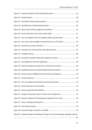 Android development - VPorto
xvi
Figure	
  25	
  -­‐	
  Sequence	
  diagram	
  of	
  the	
  method	
  getLocation	
  .....................................................	
  36	
  
Figure	
  26	
  -­‐	
  Image	
  decoder	
  .......................................................................................................	
  38	
  
Figure	
  27	
  -­‐	
  decodeFile	
  method	
  implementation	
  ......................................................................	
  39	
  
Figure	
  28	
  -­‐	
  decodeStream	
  method	
  implementation	
  ................................................................	
  40	
  
Figure	
  29	
  -­‐	
  New	
  Layouts	
  of	
  Map,	
  Suggestions	
  and	
  Menu	
  .......................................................	
  41	
  
Figure	
  30	
  -­‐	
  Screen	
  transition	
  with	
  a	
  cube	
  rotation	
  effect	
  ........................................................	
  41	
  
Figure	
  31	
  -­‐	
  Use	
  case	
  diagram	
  with	
  the	
  navigation	
  effects	
  functionalities	
  ...............................	
  43	
  
Figure	
  32	
  -­‐	
  Flow	
  chart	
  with	
  two	
  different	
  possibilities	
  to	
  see	
  a	
  POI	
  detail	
  ..............................	
  44	
  
Figure	
  33	
  -­‐	
  Example	
  of	
  a	
  custom	
  animation	
  ............................................................................	
  45	
  
Figure	
  34	
  -­‐	
  Example	
  of	
  an	
  animation	
  file	
  using	
  objectAnimator	
  .............................................	
  45	
  
Figure	
  35	
  -­‐	
  FragAbout	
  layout	
  ...................................................................................................	
  46	
  
Figure	
  36	
  -­‐	
  Example	
  of	
  methods	
  called	
  when	
  applying	
  a	
  rotation	
  ..........................................	
  47	
  
Figure	
  37	
  -­‐	
  Level	
  difference	
  inside	
  the	
  application	
  ..................................................................	
  48	
  
Figure	
  38	
  -­‐	
  Sequence	
  diagram	
  showing	
  how	
  to	
  change	
  the	
  animation	
  ..................................	
  49	
  
Figure	
  39	
  -­‐	
  popNoAnimation()	
  and	
  popChangeAnimation()	
  methods	
  .....................................	
  49	
  
Figure	
  40	
  -­‐	
  Demonstration	
  of	
  different	
  levels	
  with	
  the	
  same	
  fragment	
  ..................................	
  50	
  
Figure	
  41	
  -­‐	
  Fling	
  initialization	
  ..................................................................................................	
  52	
  
Figure	
  42	
  -­‐	
  Use	
  case	
  diagram	
  illustrating	
  the	
  game	
  functionalities	
  ........................................	
  53	
  
Figure	
  43	
  -­‐	
  Game	
  final	
  layout	
  and	
  transitions	
  .........................................................................	
  54	
  
Figure	
  44	
  -­‐	
  Game	
  already	
  finished	
  validation	
  ..........................................................................	
  55	
  
Figure	
  45	
  –	
  Diagram	
  showing	
  the	
  game	
  container	
  and	
  its	
  fragments	
  ....................................	
  55	
  
Figure	
  46	
  -­‐	
  Sequence	
  diagram	
  of	
  changing	
  game	
  page	
  from	
  one	
  to	
  two	
  ...............................	
  56	
  
Figure	
  47	
  -­‐	
  Game	
  changing	
  view	
  flowchart	
  .............................................................................	
  57	
  
Figure	
  48	
  -­‐	
  View	
  Pager	
  example	
  ..............................................................................................	
  59	
  
Figure	
  49	
  -­‐	
  Horizontal	
  pager	
  utilization	
  in	
  the	
  XML	
  .................................................................	
  59	
  
Figure	
  50	
  -­‐	
  Sequence	
  diagram	
  of	
  adding	
  an	
  image	
  to	
  the	
  horizontal	
  pager	
  and	
  page	
  indicator
	
  ................................................................................................................................................	
  61	
  
 