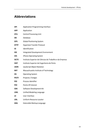 Android development - VPorto
	
  
xxi
Abbreviations
	
  
API	
   Application	
  Programming	
  Interface	
   	
  
APP	
   Application	
  
CPU	
   Central	
  Processing	
  Unit	
  
DB	
   Database	
  
GPS	
   Global	
  Positioning	
  System	
  
HTTP	
   Hypertext	
  Transfer	
  Protocol	
  
ID	
   Identification	
  
IDE	
   Integrated	
  Development	
  Environment	
  
iOS	
   iPhone	
  Operating	
  System	
  
ISCTE	
   Instituto	
  Superior	
  de	
  Ciências	
  do	
  Trabalho	
  e	
  da	
  Empresa	
  
ISEP	
   Instituto	
  Superior	
  de	
  Engenharia	
  do	
  Porto	
  
JSON	
   JavaScript	
  Object	
  Notation	
  
MIT	
   Massachusetts	
  Institute	
  of	
  Technology	
  	
  
OS	
   Operating	
  System	
  
PESTI	
   Projecto	
  /	
  Estágio	
  
PID	
   Process	
  Identifier	
  
POI	
   Points	
  Of	
  Interest	
  
SDK	
   Software	
  Development	
  Kit	
  
UML	
   Unified	
  Modeling	
  Language	
   	
  
UI	
   User	
  Interface	
  
URL	
   Uniform	
  Resource	
  Locator	
  
XML	
   Extensible	
  Markup	
  Language	
  
 