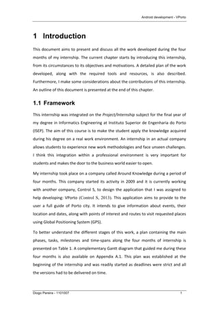 Android development - VPorto
Diogo Pereira - 1101007 1
1 Introduction
This	
  document	
  aims	
  to	
  present	
  and	
  discuss	
  all	
  the	
  work	
  developed	
  during	
  the	
  four	
  
months	
  of	
  my	
  internship.	
  The	
  current	
  chapter	
  starts	
  by	
  introducing	
  this	
  internship,	
  
from	
  its	
  circumstances	
  to	
  its	
  objectives	
  and	
  motivations.	
  A	
  detailed	
  plan	
  of	
  the	
  work	
  
developed,	
   along	
   with	
   the	
   required	
   tools	
   and	
   resources,	
   is	
   also	
   described.	
  
Furthermore,	
  I	
  make	
  some	
  considerations	
  about	
  the	
  contributions	
  of	
  this	
  internship.	
  
An	
  outline	
  of	
  this	
  document	
  is	
  presented	
  at	
  the	
  end	
  of	
  this	
  chapter.	
  
1.1 Framework
This	
  internship	
  was	
  integrated	
  on	
  the	
  Project/Internship	
  subject	
  for	
  the	
  final	
  year	
  of	
  
my	
  degree	
  in	
  Informatics	
  Engineering	
  at	
  Instituto	
  Superior	
  de	
  Engenharia	
  do	
  Porto	
  
(ISEP).	
  The	
  aim	
  of	
  this	
  course	
  is	
  to	
  make	
  the	
  student	
  apply	
  the	
  knowledge	
  acquired	
  
during	
  his	
  degree	
  on	
  a	
  real	
  work	
  environment.	
  An	
  internship	
  in	
  an	
  actual	
  company	
  
allows	
  students	
  to	
  experience	
  new	
  work	
  methodologies	
  and	
  face	
  unseen	
  challenges.	
  
I	
   think	
   this	
   integration	
   within	
   a	
   professional	
   environment	
   is	
   very	
   important	
   for	
  
students	
  and	
  makes	
  the	
  door	
  to	
  the	
  business	
  world	
  easier	
  to	
  open.	
  
My	
  internship	
  took	
  place	
  on	
  a	
  company	
  called	
  Around	
  Knowledge	
  during	
  a	
  period	
  of	
  
four	
   months.	
   This	
   company	
   started	
   its	
   activity	
   in	
   2009	
   and	
   it	
   is	
   currently	
   working	
  
with	
  another	
  company,	
  Control	
  S,	
  to	
  design	
  the	
  application	
  that	
  I	
  was	
  assigned	
  to	
  
help	
  developing:	
  VPorto (Control S, 2013).	
  This	
  application	
  aims	
  to	
  provide	
  to	
  the	
  
user	
   a	
   full	
   guide	
   of	
   Porto	
   city.	
   It	
   intends	
   to	
   give	
   information	
   about	
   events,	
   their	
  
location	
  and	
  dates,	
  along	
  with	
  points	
  of	
  interest	
  and	
  routes	
  to	
  visit	
  requested	
  places	
  
using	
  Global	
  Positioning	
  System	
  (GPS).	
  
To	
  better	
  understand	
  the	
  different	
  stages	
  of	
  this	
  work,	
  a	
  plan	
  containing	
  the	
  main	
  
phases,	
   tasks,	
   milestones	
   and	
   time-­‐spans	
   along	
   the	
   four	
   months	
   of	
   internship	
   is	
  
presented	
  on	
  Table	
  1.	
  A	
  complementary	
  Gantt	
  diagram	
  that	
  guided	
  me	
  during	
  these	
  
four	
   months	
   is	
   also	
   available	
   on	
   Appendix	
   A.1.	
   This	
   plan	
   was	
   established	
   at	
   the	
  
beginning	
  of	
  the	
  internship	
  and	
  was	
  readily	
  started	
  as	
  deadlines	
  were	
  strict	
  and	
  all	
  
the	
  versions	
  had	
  to	
  be	
  delivered	
  on	
  time.	
  
 