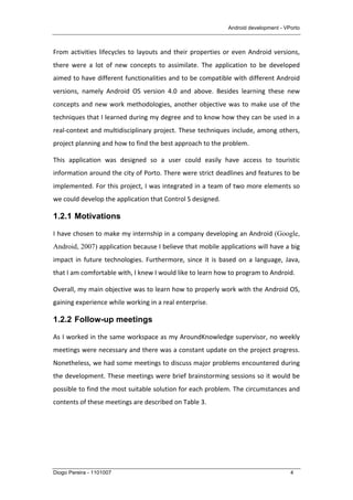 Android development - VPorto
Diogo Pereira - 1101007 4
From	
  activities	
  lifecycles	
  to	
  layouts	
  and	
  their	
  properties	
  or	
  even	
  Android	
  versions,	
  
there	
   were	
   a	
   lot	
   of	
   new	
   concepts	
   to	
   assimilate.	
   The	
   application	
   to	
   be	
   developed	
  
aimed	
  to	
  have	
  different	
  functionalities	
  and	
  to	
  be	
  compatible	
  with	
  different	
  Android	
  
versions,	
   namely	
   Android	
   OS	
   version	
   4.0	
   and	
   above.	
   Besides	
   learning	
   these	
   new	
  
concepts	
  and	
  new	
  work	
  methodologies,	
  another	
  objective	
  was	
  to	
  make	
  use	
  of	
  the	
  
techniques	
  that	
  I	
  learned	
  during	
  my	
  degree	
  and	
  to	
  know	
  how	
  they	
  can	
  be	
  used	
  in	
  a	
  
real-­‐context	
  and	
  multidisciplinary	
  project.	
  These	
  techniques	
  include,	
  among	
  others,	
  
project	
  planning	
  and	
  how	
  to	
  find	
  the	
  best	
  approach	
  to	
  the	
  problem.	
  
This	
   application	
   was	
   designed	
   so	
   a	
   user	
   could	
   easily	
   have	
   access	
   to	
   touristic	
  
information	
  around	
  the	
  city	
  of	
  Porto.	
  There	
  were	
  strict	
  deadlines	
  and	
  features	
  to	
  be	
  
implemented.	
  For	
  this	
  project,	
  I	
  was	
  integrated	
  in	
  a	
  team	
  of	
  two	
  more	
  elements	
  so	
  
we	
  could	
  develop	
  the	
  application	
  that	
  Control	
  S	
  designed.	
  	
  
1.2.1 Motivations
I	
  have	
  chosen	
  to	
  make	
  my	
  internship	
  in	
  a	
  company	
  developing	
  an	
  Android (Google,
Android, 2007)	
  application	
  because	
  I	
  believe	
  that	
  mobile	
  applications	
  will	
  have	
  a	
  big	
  
impact	
   in	
   future	
   technologies.	
   Furthermore,	
   since	
   it	
   is	
   based	
   on	
   a	
   language,	
   Java,	
  
that	
  I	
  am	
  comfortable	
  with,	
  I	
  knew	
  I	
  would	
  like	
  to	
  learn	
  how	
  to	
  program	
  to	
  Android.	
  
Overall,	
  my	
  main	
  objective	
  was	
  to	
  learn	
  how	
  to	
  properly	
  work	
  with	
  the	
  Android	
  OS,	
  
gaining	
  experience	
  while	
  working	
  in	
  a	
  real	
  enterprise.	
  
1.2.2 Follow-up meetings
As	
  I	
  worked	
  in	
  the	
  same	
  workspace	
  as	
  my	
  AroundKnowledge	
  supervisor,	
  no	
  weekly	
  
meetings	
  were	
  necessary	
  and	
  there	
  was	
  a	
  constant	
  update	
  on	
  the	
  project	
  progress.	
  
Nonetheless,	
  we	
  had	
  some	
  meetings	
  to	
  discuss	
  major	
  problems	
  encountered	
  during	
  
the	
  development.	
  These	
  meetings	
  were	
  brief	
  brainstorming	
  sessions	
  so	
  it	
  would	
  be	
  
possible	
  to	
  find	
  the	
  most	
  suitable	
  solution	
  for	
  each	
  problem.	
  The	
  circumstances	
  and	
  
contents	
  of	
  these	
  meetings	
  are	
  described	
  on	
  Table	
  3.	
  
 