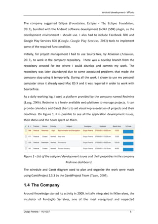 Android development - VPorto
Diogo Pereira - 1101007 6
The	
   company	
   suggested	
   Eclipse (Foundation, Eclipse - The Eclipse Foundation,
2013),	
  bundled	
  with	
  the	
  Android	
  software	
  development	
  toolkit	
  (SDK)	
  plugin,	
  as	
  the	
  
development	
   environment	
   I	
   should	
   use.	
   I	
   also	
   had	
   to	
   include	
   Facebook	
   SDK	
   and	
  
Google	
  Play	
  Services	
  SDK (Google, Google Play Services, 2013)	
  tools	
  to	
  implement	
  
some	
  of	
  the	
  required	
  functionalities.	
  
Initially,	
  for	
  project	
  management	
  I	
  had	
  to	
  use	
  SourceTree,	
  by	
  Atlassian	
  (Atlassian,
2013),	
  to	
  work	
  in	
  the	
  company	
  repository.	
  	
  There	
  was	
  a	
  develop	
  branch	
  from	
  the	
  
repository	
   created	
   for	
   me	
   where	
   I	
   could	
   develop	
   and	
   commit	
   my	
   work.	
   The	
  
repository	
   was	
   later	
   abandoned	
   due	
   to	
   some	
   associated	
   problems	
   that	
   made	
   the	
  
company	
  stop	
  using	
  it	
  temporarily.	
  During	
  all	
  the	
  work,	
  I	
  chose	
  to	
  use	
  my	
  personal	
  
computer	
  since	
  it	
  already	
  used	
  Mac	
  OS	
  X	
  and	
  it	
  was	
  required	
  in	
  order	
  to	
  work	
  with	
  
SourceTree.	
  
As	
  a	
  daily	
  working	
  log,	
  I	
  used	
  a	
  platform	
  provided	
  by	
  the	
  company	
  named	
  Redmine	
  
(Lang, 2006).	
  Redmine	
  is	
  a	
  freely	
  available	
  web	
  platform	
  to	
  manage	
  projects.	
  It	
  can	
  
provide	
  calendars	
  and	
  Gantt	
  charts	
  to	
  aid	
  visual	
  representation	
  of	
  projects	
  and	
  their	
  
deadlines.	
  On	
  Figure	
  1,	
  it	
  is	
  possible	
  to	
  see	
  all	
  the	
  application	
  development	
  issues,	
  
their	
  status	
  and	
  the	
  hours	
  spent	
  on	
  them.	
  
	
  
Figure	
  1	
  -­‐	
  List	
  of	
  the	
  assigned	
  development	
  issues	
  and	
  their	
  properties	
  in	
  the	
  company	
  
Redmine	
  dashboard.	
  
The	
   schedule	
   and	
   Gantt	
   diagram	
   used	
   to	
   plan	
   and	
   organize	
   the	
   work	
   were	
   made	
  
using	
  GanttProject	
  2.5.3	
  by	
  the	
  GanttProject	
  Team (Team, 2003).	
  
1.4 The Company
Around	
  Knowledge	
  started	
  its	
  activity	
  in	
  2009,	
  initially	
  integrated	
  in	
  INSerralves,	
  the	
  
incubator	
   of	
   Fundação	
   Serralves,	
   one	
   of	
   the	
   most	
   recognized	
   and	
   respected	
  
 