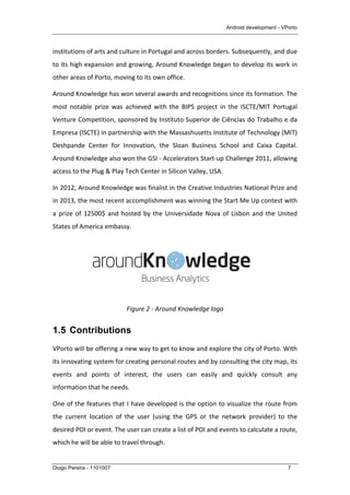 Android development - VPorto
Diogo Pereira - 1101007 7
institutions	
  of	
  arts	
  and	
  culture	
  in	
  Portugal	
  and	
  across	
  borders.	
  Subsequently,	
  and	
  due	
  
to	
  its	
  high	
  expansion	
  and	
  growing,	
  Around	
  Knowledge	
  began	
  to	
  develop	
  its	
  work	
  in	
  
other	
  areas	
  of	
  Porto,	
  moving	
  to	
  its	
  own	
  office.	
  
Around	
  Knowledge	
  has	
  won	
  several	
  awards	
  and	
  recognitions	
  since	
  its	
  formation.	
  The	
  
most	
   notable	
   prize	
   was	
   achieved	
   with	
   the	
   BIPS	
   project	
   in	
   the	
   ISCTE/MIT	
   Portugal	
  
Venture	
  Competition,	
  sponsored	
  by	
  Instituto	
  Superior	
  de	
  Ciências	
  do	
  Trabalho	
  e	
  da	
  
Empresa	
  (ISCTE)	
  in	
  partnership	
  with	
  the	
  Massashusetts	
  Institute	
  of	
  Technology	
  (MIT)	
  
Deshpande	
   Center	
   for	
   Innovation,	
   the	
   Sloan	
   Business	
   School	
   and	
   Caixa	
   Capital.	
  
Around	
  Knowledge	
  also	
  won	
  the	
  GSI	
  -­‐	
  Accelerators	
  Start-­‐up	
  Challenge	
  2011,	
  allowing	
  
access	
  to	
  the	
  Plug	
  &	
  Play	
  Tech	
  Center	
  in	
  Silicon	
  Valley,	
  USA.	
  
In	
  2012,	
  Around	
  Knowledge	
  was	
  finalist	
  in	
  the	
  Creative	
  Industries	
  National	
  Prize	
  and	
  
in	
  2013,	
  the	
  most	
  recent	
  accomplishment	
  was	
  winning	
  the	
  Start	
  Me	
  Up	
  contest	
  with	
  
a	
  prize	
  of	
  12500$	
  and	
  hosted	
  by	
  the	
  Universidade	
  Nova	
  of	
  Lisbon	
  and	
  the	
  United	
  
States	
  of	
  America	
  embassy.	
  
	
  
Figure	
  2	
  -­‐	
  Around	
  Knowledge	
  logo	
  
1.5 Contributions
VPorto	
  will	
  be	
  offering	
  a	
  new	
  way	
  to	
  get	
  to	
  know	
  and	
  explore	
  the	
  city	
  of	
  Porto.	
  With	
  
its	
  innovating	
  system	
  for	
  creating	
  personal	
  routes	
  and	
  by	
  consulting	
  the	
  city	
  map,	
  its	
  
events	
   and	
   points	
   of	
   interest,	
   the	
   users	
   can	
   easily	
   and	
   quickly	
   consult	
   any	
  
information	
  that	
  he	
  needs.	
  
One	
  of	
  the	
  features	
  that	
  I	
  have	
  developed	
  is	
  the	
  option	
  to	
  visualize	
  the	
  route	
  from	
  
the	
   current	
   location	
   of	
   the	
   user	
   (using	
   the	
   GPS	
   or	
   the	
   network	
   provider)	
   to	
   the	
  
desired	
  POI	
  or	
  event.	
  The	
  user	
  can	
  create	
  a	
  list	
  of	
  POI	
  and	
  events	
  to	
  calculate	
  a	
  route,	
  
which	
  he	
  will	
  be	
  able	
  to	
  travel	
  through.	
  	
  
 