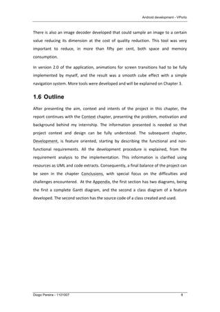 Android development - VPorto
Diogo Pereira - 1101007 8
There	
  is	
  also	
  an	
  image	
  decoder	
  developed	
  that	
  could	
  sample	
  an	
  image	
  to	
  a	
  certain	
  
value	
   reducing	
   its	
   dimension	
   at	
   the	
   cost	
   of	
   quality	
   reduction.	
   This	
   tool	
   was	
   very	
  
important	
   to	
   reduce,	
   in	
   more	
   than	
   fifty	
   per	
   cent,	
   both	
   space	
   and	
   memory	
  
consumption.	
  
In	
  version	
  2.0	
  of	
  the	
  application,	
  animations	
  for	
  screen	
  transitions	
  had	
  to	
  be	
  fully	
  
implemented	
   by	
   myself,	
   and	
   the	
   result	
   was	
   a	
   smooth	
   cube	
   effect	
   with	
   a	
   simple	
  
navigation	
  system.	
  More	
  tools	
  were	
  developed	
  and	
  will	
  be	
  explained	
  on	
  Chapter	
  3.	
  
1.6 Outline
After	
   presenting	
   the	
   aim,	
   context	
   and	
   intents	
   of	
   the	
   project	
   in	
   this	
   chapter,	
   the	
  
report	
  continues	
  with	
  the	
  Context	
  chapter,	
  presenting	
  the	
  problem,	
  motivation	
  and	
  
background	
   behind	
   my	
   internship.	
   The	
   information	
   presented	
   is	
   needed	
   so	
   that	
  
project	
   context	
   and	
   design	
   can	
   be	
   fully	
   understood.	
   The	
   subsequent	
   chapter,	
  
Development,	
   is	
   feature	
   oriented,	
   starting	
   by	
   describing	
   the	
   functional	
   and	
   non-­‐
functional	
   requirements.	
   All	
   the	
   development	
   procedure	
   is	
   explained,	
   from	
   the	
  
requirement	
   analysis	
   to	
   the	
   implementation.	
   This	
   information	
   is	
   clarified	
   using	
  
resources	
  as	
  UML	
  and	
  code	
  extracts.	
  Consequently,	
  a	
  final	
  balance	
  of	
  the	
  project	
  can	
  
be	
   seen	
   in	
   the	
   chapter	
   Conclusions,	
   with	
   special	
   focus	
   on	
   the	
   difficulties	
   and	
  
challenges	
  encountered.	
  	
  At	
  the	
  Appendix,	
  the	
  first	
  section	
  has	
  two	
  diagrams,	
  being	
  
the	
   first	
   a	
   complete	
   Gantt	
   diagram,	
   and	
   the	
   second	
   a	
   class	
   diagram	
   of	
   a	
   feature	
  
developed.	
  The	
  second	
  section	
  has	
  the	
  source	
  code	
  of	
  a	
  class	
  created	
  and	
  used.	
  
 