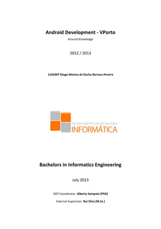  
	
  
Android	
  Development	
  -­‐	
  VPorto	
  	
  
Around	
  Knowledge	
  
	
  
2012	
  /	
  2013	
  
	
  
	
  
1101007	
  Diogo	
  Merino	
  da	
  Rocha	
  Barroca	
  Pereira	
  
	
  
	
  
	
  
	
  
	
  
	
  
	
  
	
  
	
  
	
  
Bachelors	
  in	
  Informatics	
  Engineering	
  
	
  
July	
  2013	
  
	
  
ISEP	
  Coordinator:	
  Alberto	
  Sampaio	
  (PhD)	
  
External	
  Supervisor:	
  Rui	
  Silva	
  (M.Sc.)	
  
 