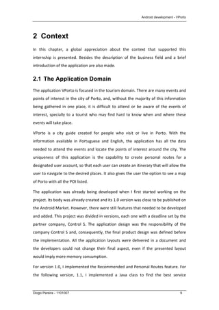 Android development - VPorto
Diogo Pereira - 1101007 9
2 Context
In	
   this	
   chapter,	
   a	
   global	
   appreciation	
   about	
   the	
   context	
   that	
   supported	
   this	
  
internship	
   is	
   presented.	
   Besides	
   the	
   description	
   of	
   the	
   business	
   field	
   and	
   a	
   brief	
  
introduction	
  of	
  the	
  application	
  are	
  also	
  made.	
  
2.1 The Application Domain
The	
  application	
  VPorto	
  is	
  focused	
  in	
  the	
  tourism	
  domain.	
  There	
  are	
  many	
  events	
  and	
  
points	
  of	
  interest	
  in	
  the	
  city	
  of	
  Porto,	
  and,	
  without	
  the	
  majority	
  of	
  this	
  information	
  
being	
  gathered	
  in	
  one	
  place,	
  it	
  is	
  difficult	
  to	
  attend	
  or	
  be	
  aware	
  of	
  the	
  events	
  of	
  
interest,	
  specially	
  to	
  a	
  tourist	
  who	
  may	
  find	
  hard	
  to	
  know	
  when	
  and	
  where	
  these	
  
events	
  will	
  take	
  place.	
  
VPorto	
   is	
   a	
   city	
   guide	
   created	
   for	
   people	
   who	
   visit	
   or	
   live	
   in	
   Porto.	
   With	
   the	
  
information	
   available	
   in	
   Portuguese	
   and	
   English,	
   the	
   application	
   has	
   all	
   the	
   data	
  
needed	
  to	
  attend	
  the	
  events	
  and	
  locate	
  the	
  points	
  of	
  interest	
  around	
  the	
  city.	
  The	
  
uniqueness	
   of	
   this	
   application	
   is	
   the	
   capability	
   to	
   create	
   personal	
   routes	
   for	
   a	
  
designated	
  user	
  account,	
  so	
  that	
  each	
  user	
  can	
  create	
  an	
  itinerary	
  that	
  will	
  allow	
  the	
  
user	
  to	
  navigate	
  to	
  the	
  desired	
  places.	
  It	
  also	
  gives	
  the	
  user	
  the	
  option	
  to	
  see	
  a	
  map	
  
of	
  Porto	
  with	
  all	
  the	
  POI	
  listed.	
  
The	
   application	
   was	
   already	
   being	
   developed	
   when	
   I	
   first	
   started	
   working	
   on	
   the	
  
project.	
  Its	
  body	
  was	
  already	
  created	
  and	
  its	
  1.0	
  version	
  was	
  close	
  to	
  be	
  published	
  on	
  
the	
  Android	
  Market.	
  However,	
  there	
  were	
  still	
  features	
  that	
  needed	
  to	
  be	
  developed	
  
and	
  added.	
  This	
  project	
  was	
  divided	
  in	
  versions,	
  each	
  one	
  with	
  a	
  deadline	
  set	
  by	
  the	
  
partner	
   company,	
   Control	
   S.	
   The	
   application	
   design	
   was	
   the	
   responsibility	
   of	
   the	
  
company	
  Control	
  S	
  and,	
  consequently,	
  the	
  final	
  product	
  design	
  was	
  defined	
  before	
  
the	
  implementation.	
  All	
  the	
  application	
  layouts	
  were	
  delivered	
  in	
  a	
  document	
  and	
  
the	
   developers	
   could	
   not	
   change	
   their	
   final	
   aspect,	
   even	
   if	
   the	
   presented	
   layout	
  
would	
  imply	
  more	
  memory	
  consumption.	
  
For	
  version	
  1.0,	
  I	
  implemented	
  the	
  Recommended	
  and	
  Personal	
  Routes	
  feature.	
  For	
  
the	
   following	
   version,	
   1.1,	
   I	
   implemented	
   a	
   Java	
   class	
   to	
   find	
   the	
   best	
   service	
  
 