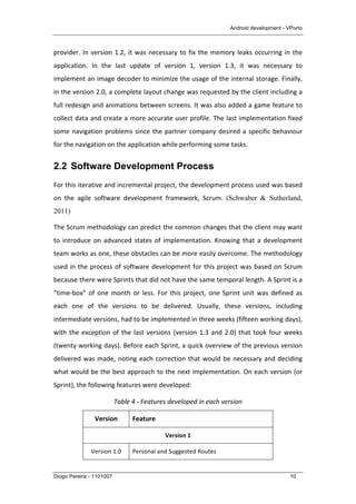Android development - VPorto
Diogo Pereira - 1101007 10
provider.	
  In	
  version	
  1.2,	
  it	
  was	
  necessary	
  to	
  fix	
  the	
  memory	
  leaks	
  occurring	
  in	
  the	
  
application.	
   In	
   the	
   last	
   update	
   of	
   version	
   1,	
   version	
   1.3,	
   it	
   was	
   necessary	
   to	
  
implement	
  an	
  image	
  decoder	
  to	
  minimize	
  the	
  usage	
  of	
  the	
  internal	
  storage.	
  Finally,	
  
in	
  the	
  version	
  2.0,	
  a	
  complete	
  layout	
  change	
  was	
  requested	
  by	
  the	
  client	
  including	
  a	
  
full	
  redesign	
  and	
  animations	
  between	
  screens.	
  It	
  was	
  also	
  added	
  a	
  game	
  feature	
  to	
  
collect	
  data	
  and	
  create	
  a	
  more	
  accurate	
  user	
  profile.	
  The	
  last	
  implementation	
  fixed	
  
some	
  navigation	
  problems	
  since	
  the	
  partner	
  company	
  desired	
  a	
  specific	
  behaviour	
  
for	
  the	
  navigation	
  on	
  the	
  application	
  while	
  performing	
  some	
  tasks.	
  
2.2 Software Development Process
For	
  this	
  iterative	
  and	
  incremental	
  project,	
  the	
  development	
  process	
  used	
  was	
  based	
  
on	
   the	
   agile	
   software	
   development	
   framework,	
   Scrum.	
   (Schwaber & Sutherland,
2011)	
  
The	
  Scrum	
  methodology	
  can	
  predict	
  the	
  common	
  changes	
  that	
  the	
  client	
  may	
  want	
  
to	
  introduce	
  on	
  advanced	
  states	
  of	
  implementation.	
  Knowing	
  that	
  a	
  development	
  
team	
  works	
  as	
  one,	
  these	
  obstacles	
  can	
  be	
  more	
  easily	
  overcome.	
  The	
  methodology	
  
used	
  in	
  the	
  process	
  of	
  software	
  development	
  for	
  this	
  project	
  was	
  based	
  on	
  Scrum	
  
because	
  there	
  were	
  Sprints	
  that	
  did	
  not	
  have	
  the	
  same	
  temporal	
  length.	
  A	
  Sprint	
  is	
  a	
  
“time-­‐box”	
   of	
   one	
   month	
   or	
   less.	
   For	
   this	
   project,	
   one	
   Sprint	
   unit	
   was	
   defined	
   as	
  
each	
   one	
   of	
   the	
   versions	
   to	
   be	
   delivered.	
   Usually,	
   these	
   versions,	
   including	
  
intermediate	
  versions,	
  had	
  to	
  be	
  implemented	
  in	
  three	
  weeks	
  (fifteen	
  working	
  days),	
  
with	
  the	
  exception	
  of	
  the	
  last	
  versions	
  (version	
  1.3	
  and	
  2.0)	
  that	
  took	
  four	
  weeks	
  
(twenty	
  working	
  days).	
  Before	
  each	
  Sprint,	
  a	
  quick	
  overview	
  of	
  the	
  previous	
  version	
  
delivered	
  was	
  made,	
  noting	
  each	
  correction	
  that	
  would	
  be	
  necessary	
  and	
  deciding	
  
what	
  would	
  be	
  the	
  best	
  approach	
  to	
  the	
  next	
  implementation.	
  On	
  each	
  version	
  (or	
  
Sprint),	
  the	
  following	
  features	
  were	
  developed:	
  
Table	
  4	
  -­‐	
  Features	
  developed	
  in	
  each	
  version	
  
Version	
   Feature	
  
Version	
  1	
  
Version	
  1.0	
   Personal	
  and	
  Suggested	
  Routes	
  
 