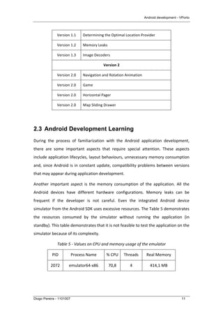 Android development - VPorto
Diogo Pereira - 1101007 11
Version	
  1.1	
   Determining	
  the	
  Optimal	
  Location	
  Provider	
  
Version	
  1.2	
   Memory	
  Leaks	
  
Version	
  1.3	
   Image	
  Decoders	
  
Version	
  2	
  
Version	
  2.0	
   Navigation	
  and	
  Rotation	
  Animation	
  
Version	
  2.0	
   Game	
  
Version	
  2.0	
   Horizontal	
  Pager	
  
Version	
  2.0	
   Map	
  Sliding	
  Drawer	
  
	
  
2.3 Android Development Learning
During	
   the	
   process	
   of	
   familiarization	
   with	
   the	
   Android	
   application	
   development,	
  
there	
   are	
   some	
   important	
   aspects	
   that	
   require	
   special	
   attention.	
   These	
   aspects	
  
include	
  application	
  lifecycles,	
  layout	
  behaviours,	
  unnecessary	
  memory	
  consumption	
  
and,	
  since	
  Android	
  is	
  in	
  constant	
  update,	
  compatibility	
  problems	
  between	
  versions	
  
that	
  may	
  appear	
  during	
  application	
  development.	
  
Another	
   important	
   aspect	
   is	
   the	
   memory	
   consumption	
   of	
   the	
   application.	
   All	
   the	
  
Android	
   devices	
   have	
   different	
   hardware	
   configurations.	
   Memory	
   leaks	
   can	
   be	
  
frequent	
   if	
   the	
   developer	
   is	
   not	
   careful.	
   Even	
   the	
   integrated	
   Android	
   device	
  
simulator	
  from	
  the	
  Android	
  SDK	
  uses	
  excessive	
  resources.	
  The	
  Table	
  5	
  demonstrates	
  
the	
   resources	
   consumed	
   by	
   the	
   simulator	
   without	
   running	
   the	
   application	
   (in	
  
standby).	
  This	
  table	
  demonstrates	
  that	
  it	
  is	
  not	
  feasible	
  to	
  test	
  the	
  application	
  on	
  the	
  
simulator	
  because	
  of	
  its	
  complexity.	
  
Table	
  5	
  -­‐	
  Values	
  on	
  CPU	
  and	
  memory	
  usage	
  of	
  the	
  emulator	
  
PID	
   Process	
  Name	
   %	
  CPU	
   Threads	
   Real	
  Memory	
  
2072	
   emulator64-­‐x86	
   70,8	
   4	
   414,1	
  MB	
  
 