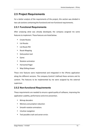 Android development - VPorto
Diogo Pereira - 1101007 13
2.5 Project Requirements
For	
  a	
  better	
  analysis	
  of	
  the	
  requirements	
  of	
  the	
  project,	
  this	
  section	
  was	
  divided	
  in	
  
two	
  sub-­‐sections	
  containing	
  the	
  functional	
  and	
  non-­‐functional	
  requirements.	
  
2.5.1 Functional Requirements
After	
   analysing	
   what	
   was	
   already	
   developed,	
   the	
   company	
   assigned	
   me	
   some	
  
features	
  to	
  implement.	
  These	
  features	
  are	
  listed	
  below.	
  
• Create	
  Routes	
  
• List	
  Routes	
  
• List	
  Route	
  POI	
  
• Route	
  Mapping	
  
• GetLocation	
  tool	
  
• Game	
  
• Rotation	
  animation	
  
• Horizontal	
  Pager	
  
• Map	
  Sliding	
  drawer	
  
These	
   nine	
   features	
   were	
   implemented	
   and	
   integrated	
   in	
   the	
   VPorto	
   application	
  
along	
  the	
  different	
  versions.	
  The	
  company	
  Control	
  S	
  defined	
  these	
  versions	
  and	
  its	
  
content.	
   The	
   features	
   to	
   be	
   implemented	
   by	
   me	
   were	
   assigned	
   by	
   the	
   external	
  
supervisor.	
  	
  
2.5.2 Non-functional Requirements
These	
  requirements	
  are	
  needed	
  to	
  ensure	
  a	
  good	
  quality	
  of	
  software,	
  improving	
  the	
  
application	
  usability,	
  performance	
  and	
  error	
  prevention.	
  
• Bitmap	
  decoders	
  
• Memory	
  consumption	
  reduction	
  
• Smooth	
  rotation	
  animations	
  
• Intuitive	
  navigation	
  
• Test	
  possible	
  crash	
  and	
  server	
  errors	
  
 