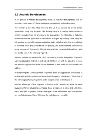 Android development - VPorto
Diogo Pereira - 1101007 14
2.6 Android Development
In	
  the	
  process	
  of	
  Android	
  development,	
  there	
  are	
  two	
  important	
  concepts	
  that	
  are	
  
necessary	
  to	
  be	
  aware	
  of.	
  These	
  concepts	
  are	
  the	
  Activity	
  and	
  the	
  Fragment.	
  
The	
   Activity	
   is	
   the	
   class	
   that	
   will	
   hold	
   the	
   UI.	
   It	
   is	
   possible	
   to	
   create	
   simple	
  
applications	
  using	
  only	
  Activities.	
  The	
  Activity	
  lifecycle	
  is	
  a	
  set	
  of	
  methods	
  that	
  an	
  
Activity	
   executes	
   from	
   its	
   creation	
   to	
   its	
   destruction.	
   The	
   lifecycles	
   of	
   Activities	
  
determine	
  how	
  the	
  application	
  is	
  created	
  and	
  managed.	
  By	
  knowing	
  these	
  lifecycles,	
  
it	
  is	
  possible	
  to	
  control	
  the	
  whole	
  application	
  state,	
  including	
  when	
  the	
  screen	
  locked	
  
or	
  resumed,	
  when	
  the	
  Android	
  back	
  key	
  pressed,	
  and	
  even	
  when	
  the	
  application	
  is	
  
being	
  terminated.	
  The	
  Activity	
  lifecycle	
  diagram	
  from	
  the	
  Android	
  Developers	
  web	
  
site	
  can	
  be	
  seen	
  in	
  the	
  following	
  Figure	
  3.	
  
Another	
   solution	
   to	
   present	
   the	
   UI	
   to	
   the	
   user	
   is	
   by	
   using	
   Fragments.	
   Fragments	
  
were	
  introduced	
  to	
  Android	
  in	
  Android	
  3.0	
  (API	
  level	
  11)	
  with	
  the	
  objective	
  to	
  make	
  
the	
   Android	
   applications	
   more	
   flexible	
   between	
   screen	
   sizes	
   like	
   in	
   handsets	
   and	
  
tablets.	
  
By	
  simplifying	
  the	
  UI	
  management,	
  Fragments	
  allow	
  the	
  application	
  appearance	
  to	
  
be	
  changed	
  while	
  in	
  runtime	
  and	
  keep	
  those	
  changes	
  in	
  a	
  back	
  stack.	
  This	
  is	
  one	
  of	
  
the	
  advantages	
  of	
  using	
  Fragments	
  and	
  it	
  is	
  represented	
  on	
  the	
  Figure	
  4.	
  
Another	
  advantage	
  of	
  the	
  Fragment	
  utilization	
  is	
  the	
  capability	
  to	
  reuse	
  the	
  same	
  
layout	
  in	
  different	
  situations	
  and	
  needs.	
  Since	
  a	
  Fragment	
  is	
  called	
  and	
  added	
  in	
  a	
  
stack,	
  multiples	
  Fragments	
  of	
  the	
  same	
  type	
  can	
  be	
  instantiated	
  and	
  used	
  without	
  
any	
  conflicts	
  between	
  them.	
  With	
  this,	
  the	
  code	
  becomes	
  reusable.	
  
	
  
	
  
 