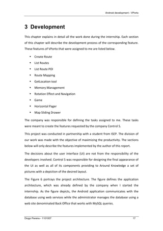 Android development - VPorto
Diogo Pereira - 1101007 17
3 Development
This	
  chapter	
  explains	
  in	
  detail	
  all	
  the	
  work	
  done	
  during	
  the	
  internship.	
  Each	
  section	
  
of	
  this	
  chapter	
  will	
  describe	
  the	
  development	
  process	
  of	
  the	
  corresponding	
  feature.	
  
These	
  features	
  of	
  VPorto	
  that	
  were	
  assigned	
  to	
  me	
  are	
  listed	
  below.	
  
• Create	
  Route	
  
• List	
  Routes	
  
• List	
  Route	
  POI	
  
• Route	
  Mapping	
  
• GetLocation	
  tool	
  
• Memory	
  Management	
  
• Rotation	
  Effect	
  and	
  Navigation	
  
• Game	
  
• Horizontal	
  Pager	
  
• Map	
  Sliding	
  Drawer	
  
The	
   company	
   was	
   responsible	
   for	
   defining	
   the	
   tasks	
   assigned	
   to	
   me.	
   These	
   tasks	
  
were	
  meant	
  to	
  create	
  the	
  features	
  requested	
  by	
  the	
  company	
  Control	
  S.	
  
This	
  project	
  was	
  conducted	
  in	
  partnership	
  with	
  a	
  student	
  from	
  ISEP.	
  The	
  division	
  of	
  
our	
  work	
  was	
  made	
  with	
  the	
  objective	
  of	
  maximizing	
  the	
  productivity.	
  The	
  sections	
  
below	
  will	
  only	
  describe	
  the	
  features	
  implemented	
  by	
  the	
  author	
  of	
  this	
  report.	
  
The	
   decisions	
   about	
   the	
   user	
   interface	
   (UI)	
   are	
   not	
   from	
   the	
   responsibility	
   of	
   the	
  
developers	
  involved.	
  Control	
  S	
  was	
  responsible	
  for	
  designing	
  the	
  final	
  appearance	
  of	
  
the	
   UI	
   as	
   well	
   as	
   all	
   of	
   its	
   components	
   providing	
   to	
   Around	
   Knowledge	
   a	
   set	
   of	
  
pictures	
  with	
  a	
  depiction	
  of	
  the	
  desired	
  layout.	
  
The	
   Figure	
   6	
   portrays	
   the	
   project	
   architecture.	
   The	
   figure	
   defines	
   the	
   application	
  
architecture,	
   which	
   was	
   already	
   defined	
   by	
   the	
   company	
   when	
   I	
   started	
   the	
  
internship.	
   As	
   the	
   figure	
   depicts,	
   the	
   Android	
   application	
   communicates	
   with	
   the	
  
database	
  using	
  web	
  services	
  while	
  the	
  administrator	
  manages	
  the	
  database	
  using	
  a	
  
web	
  site	
  denominated	
  Back	
  Office	
  that	
  works	
  with	
  MySQL	
  queries.	
  
 