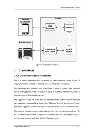 Android development - VPorto
Diogo Pereira - 1101007 18
	
  
	
  
Figure	
  6	
  -­‐	
  Project	
  architecture	
  
3.1 Create Route
3.1.1 Create Route feature analysis
The	
   first	
   feature	
   developed	
   was	
   the	
   option	
   to	
   create	
   personal	
   routes.	
   A	
   user,	
   if	
  
logged,	
  can	
  create	
  personal	
  routes	
  and	
  later	
  add	
  POI	
  to	
  that	
  same	
  route.	
  	
  
The	
   application	
   was	
   designed	
   so	
   it	
   could	
   have	
   2	
   types	
   of	
   routes	
   called	
   personal	
  
routes	
  and	
  suggested	
  routes.	
  A	
  route	
  is	
  a	
  group	
  of	
  POI	
  that,	
  if	
  connected,	
  create	
  a	
  
line	
  that	
  could	
  be	
  followed	
  by	
  the	
  user.	
  	
  
The	
  suggested	
  routes	
  are	
  routes	
  that	
  are	
  already	
  defined.	
  In	
  this	
  versions	
  there	
  are	
  
two	
  suggested	
  routes	
  available	
  that	
  are	
  the	
  “24	
  Hours”	
  and	
  the	
  “Architecture”	
  route.	
  
These	
  two	
  suggested	
  routes	
  were	
  created	
  by	
  the	
  Control	
  S	
  and	
  are	
  stored	
  in	
  the	
  DB.	
  
The	
  personal	
  routes	
  are	
  routes	
  created	
  by	
  the	
  user.	
  Each	
  time	
  a	
  user	
  visualize	
  a	
  POI,	
  
he	
  can	
  add	
  that	
  specific	
  POI	
  to	
  a	
  personal	
  route	
  that	
  he	
  have	
  created	
  previously	
  or,	
  
create	
  a	
  new	
  personal	
  route	
  and	
  add	
  it	
  to	
  that	
  new	
  route.	
  
Server
Database
Android
Application
Web
Services
MySQL
Query
Administrator
<website>
Back Ofﬁce
 