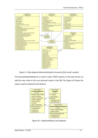Android development - VPorto
Diogo Pereira - 1101007 21
	
  
Figure	
  9	
  -­‐	
  Class	
  diagram	
  demonstrating	
  the	
  structure	
  of	
  the	
  route’s	
  system	
  
The	
  ExecuteHttpPostRequest	
  is	
  used	
  to	
  make	
  a	
  POST	
  request,	
  to	
  the	
  web	
  service,	
  to	
  
add	
  the	
  new	
  route	
  to	
  the	
  user	
  personal	
  routes	
  in	
  the	
  DB.	
  The	
  Figure	
  10	
  shows	
  the	
  
classes	
  used	
  to	
  implement	
  this	
  feature.	
  
	
  
	
  
	
  
	
  
	
  
	
  
	
  
Figure	
  10	
  -­‐	
  FragCreateRoute	
  class	
  diagram	
  
 