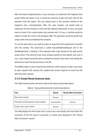 Android development - VPorto
Diogo Pereira - 1101007 22
After	
  the	
  layout	
  implementation,	
  it	
  was	
  necessary	
  to	
  implement	
  the	
  fragment	
  that	
  
would	
  inflate	
  the	
  layout.	
  First,	
  it	
  would	
  be	
  necessary	
  to	
  get	
  and	
  work	
  with	
  all	
  the	
  
elements	
   from	
   the	
   layout.	
   This	
   was	
   always	
   done	
   in	
   the	
   override	
   method	
   of	
   the	
  
Fragment	
   class,	
   onCreateView().	
   After	
   the	
   view	
   creation,	
   we	
   would	
   need	
   to	
  
implement	
  the	
  item	
  listeners	
  in	
  the	
  override	
  method	
  onResume().	
  In	
  here,	
  we	
  would	
  
need	
  to	
  check	
  if	
  the	
  create	
  button	
  was	
  pressed	
  and,	
  if	
  it	
  was,	
  a	
  method	
  would	
  be	
  
called	
  to	
  create	
  the	
  route	
  in	
  the	
  database	
  (DB).	
  This	
  operation	
  would	
  be	
  performed	
  
using	
  a	
  web	
  service	
  provided	
  by	
  the	
  company.	
  
To	
  use	
  the	
  web	
  service,	
  we	
  need	
  to	
  create	
  an	
  AsyncTask	
  that	
  would	
  work	
  in	
  parallel	
  
with	
   the	
   activity.	
   This	
   AsyncTask	
   is	
   called	
   ExecuteHttpPostRequest	
   and	
   in	
   the	
  
doInBackground(…)	
  method,	
  a	
  first	
  operation	
  with	
  a	
  get	
  request	
  to	
  the	
  web	
  service	
  
would	
  check	
  if	
  the	
  desired	
  route	
  name	
  already	
  existed	
  for	
  that	
  specific	
  user	
  and,	
  if	
  
not,	
  a	
  post	
  request	
  would	
  be	
  done	
  sending	
  the	
  desired	
  route	
  name	
  and	
  making	
  the	
  
web	
  service	
  insert	
  the	
  desired	
  route	
  in	
  the	
  DB.	
  
The	
  AddPoi	
  object	
  is	
  also	
  an	
  AsyncTask	
  created	
  to,	
  when	
  trying	
  to	
  create	
  a	
  new	
  route	
  
to	
   add	
   a	
   specific	
   POI,	
   execute	
   the	
   needed	
   web	
   service	
   requests	
   to	
   insert	
   the	
   POI	
  
after	
  the	
  route	
  creation.	
  
3.1.3 Create Route features tests
The	
  Table	
  6	
  demonstrates	
  the	
  tests	
  made	
  to	
  the	
  features	
  described	
  above.	
  	
  
Table	
  6	
  -­‐	
  Tests	
  performed	
  to	
  the	
  Create	
  Route	
  feature	
  
Test	
   Result	
   Result	
  After	
  Correction	
  
New	
  route	
  creation	
  	
   Success	
   -­‐	
  
Prevention	
  of	
  existing	
  name	
  route	
  creation	
   Unsuccessful	
   Success	
  
Empty	
  name	
  route	
  creation	
   Success	
   -­‐	
  
The	
  table	
  display	
  the	
  test	
  results	
  and,	
  in	
  case	
  it	
  was	
  unsuccessful,	
  the	
  result	
  after	
  the	
  
correction.	
  If	
  the	
  first	
  result	
  is	
  successful,	
  no	
  values	
  were	
  displayed	
  in	
  the	
  “Result	
  
After	
  Correction”	
  column.	
  
 
