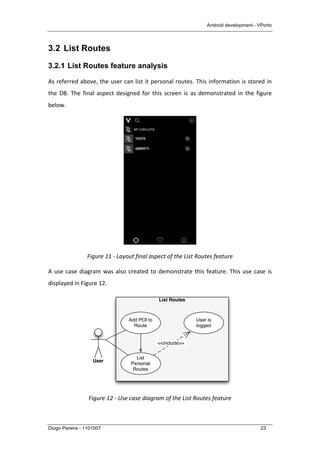 Android development - VPorto
Diogo Pereira - 1101007 23
3.2 List Routes
3.2.1 List Routes feature analysis
As	
  referred	
  above,	
  the	
  user	
  can	
  list	
  it	
  personal	
  routes.	
  This	
  information	
  is	
  stored	
  in	
  
the	
  DB.	
  The	
  final	
  aspect	
  designed	
  for	
  this	
  screen	
  is	
  as	
  demonstrated	
  in	
  the	
  figure	
  
below.	
  
	
  
Figure	
  11	
  -­‐	
  Layout	
  final	
  aspect	
  of	
  the	
  List	
  Routes	
  feature	
  
A	
  use	
  case	
  diagram	
  was	
  also	
  created	
  to	
  demonstrate	
  this	
  feature.	
  This	
  use	
  case	
  is	
  
displayed	
  in	
  Figure	
  12.	
  
	
  
Figure	
  12	
  -­‐	
  Use	
  case	
  diagram	
  of	
  the	
  List	
  Routes	
  feature	
  
List Routes
User
List
Personal
Routes
Add POI to
Route
User is
logged
<<include>>
 