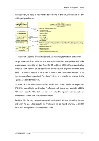 Android development - VPorto
Diogo Pereira - 1101007 25
the	
  Figure	
  14,	
  to	
  apply	
  a	
  view	
  holder	
  to	
  each	
  line	
  of	
  the	
  list,	
  we	
  need	
  to	
  use	
  this	
  
Holder/Adapter	
  Pattern.	
  
	
  
Figure	
  14	
  -­‐	
  Example	
  of	
  View	
  Holder	
  and	
  List	
  View	
  Adapter	
  Pattern	
  application	
  
	
  To	
  get	
  the	
  routes	
  from	
  a	
  specific	
  user,	
  the	
  AsyncTask	
  called	
  MyAsyncTask	
  will	
  make	
  
a	
  web	
  service	
  request	
  to	
  get	
  data	
  from	
  the	
  DB	
  and	
  treat	
  it	
  filling	
  the	
  ArrayList	
  called	
  
allRoutes.	
  Each	
  element	
  of	
  this	
  list	
  will	
  have	
  a	
  delete	
  button	
  displayed	
  after	
  the	
  route	
  
name.	
  To	
  delete	
  a	
  route	
  it	
  is	
  necessary	
  to	
  make	
  a	
  web	
  service	
  request	
  and,	
  to	
  do	
  
that,	
   an	
   AsyncTask	
   is	
   required.	
   This	
   AsyncTask,	
   as	
   it	
   is	
   possible	
   to	
   observe	
   in	
   the	
  
Figure	
  13,	
  is	
  called	
  DeleteTask.	
  
To	
  reuse	
  the	
  code,	
  the	
  AsyncTask	
  called	
  AddPoi	
  was	
  created	
  inside	
  the	
  FragRoutes.	
  
With	
  this,	
  is	
  possible	
  to	
  use	
  the	
  class	
  FragRoutes	
  each	
  time	
  a	
  user	
  wants	
  to	
  add	
  the	
  
POI,	
  from	
  a	
  specific	
  POI	
  detail,	
  to	
  a	
  personal	
  route.	
  The	
  Figure	
  15	
  demonstrates	
  an	
  
example	
  of	
  a	
  screen	
  with	
  that	
  option	
  displayed.	
  
By	
  doing	
  this,	
  the	
  user	
  personal	
  routes	
  will	
  be	
  displayed,	
  without	
  the	
  delete	
  button,	
  
and	
  when	
  the	
  user	
  select	
  a	
  route,	
  the	
  FragRoutes	
  will	
  be	
  closed,	
  returning	
  to	
  the	
  POI	
  
detail	
  and	
  adding	
  the	
  POI	
  to	
  the	
  selected	
  route.	
  
 