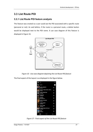Android development - VPorto
Diogo Pereira - 1101007 27
3.3 List Route POI
3.3.1 List Route POI feature analysis
This	
  feature	
  was	
  created	
  so	
  a	
  user	
  could	
  see	
  the	
  POI	
  associated	
  with	
  a	
  specific	
  route	
  
(personal	
  or	
  not).	
  As	
  said	
  before,	
  if	
  the	
  route	
  is	
  a	
  personal	
  route,	
  a	
  delete	
  button	
  
would	
   be	
   displayed	
   next	
   to	
   the	
   POI	
   name.	
   A	
   use	
   case	
   diagram	
   of	
   this	
   feature	
   is	
  
displayed	
  in	
  Figure	
  16.	
  
	
  
Figure	
  16	
  -­‐	
  Use	
  case	
  diagram	
  depicting	
  the	
  List	
  Route	
  POI	
  feature	
  
The	
  final	
  aspect	
  of	
  the	
  layout	
  is	
  as	
  displayed	
  in	
  the	
  figure	
  below.	
  
	
  
Figure	
  17	
  -­‐	
  Final	
  aspect	
  of	
  the	
  List	
  Route	
  POI	
  feature	
  
List Route POI
User
List POI in
Personal
Route
List POI in
Suggested
Route
User is
logged
<<include>>
Delete POI
from Route
<<extends>>
 