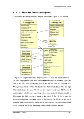 Android development - VPorto
Diogo Pereira - 1101007 28
3.3.2 List Route POI feature development
To	
  implement	
  this	
  feature,	
  the	
  class	
  diagram	
  presented	
  in	
  Figure	
  18	
  was	
  created.	
  	
  
	
  
Figure	
  18	
  -­‐	
  FragRoutePois	
  class	
  diagram,	
  class	
  used	
  to	
  list	
  POI	
  in	
  selected	
  route	
  
The	
  class	
  FragRoutePois	
  uses	
  a	
  list	
  similar	
  to	
  the	
  FragRoutes.	
  The	
  two	
  AsyncTasks	
  
used	
   in	
   this	
   class	
   were	
   created	
   to	
   retrieve	
   the	
   POI	
   list	
   from	
   the	
   selected	
   route	
  
(MyAsyncTask)	
  and	
  to	
  delete	
  a	
  POI	
  (DeleteTask).	
  As	
  referred	
  above,	
  there	
  is	
  a	
  slight	
  
difference	
   between	
   the	
   user	
   POI	
   list	
   and	
   the	
   recommended	
   route	
   POI	
   list.	
   An	
   ID	
  
containing	
  the	
  route	
  ID	
  is	
  sent	
  from	
  the	
  previous	
  menu	
  and,	
  with	
  this,	
  it	
  is	
  possible	
  to	
  
differentiate	
   the	
   POI	
   list	
   that	
   is	
   trying	
   to	
   be	
   listed.	
   If	
   the	
   POI	
   list	
   is	
   from	
   the	
  
recommended	
  routes,	
  in	
  the	
  view	
  holder	
  of	
  the	
  adapter,	
  the	
  delete	
  icon	
  will	
  not	
  be	
  
displayed	
  since	
  the	
  regular	
  user	
  should	
  not	
  be	
  able	
  to	
  delete	
  POI	
  from	
  recommended	
  
routes.	
  This	
  way,	
  we	
  can	
  use	
  the	
  same	
  code	
  for	
  the	
  two	
  different	
  features.	
  
 