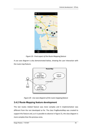 Android development - VPorto
Diogo Pereira - 1101007 30
	
  
Figure	
  19	
  -­‐	
  Final	
  aspect	
  of	
  the	
  Route	
  Mapping	
  feature	
  
A	
  use	
  case	
  diagram	
  is	
  also	
  demonstrated	
  below,	
  showing	
  the	
  user	
  interaction	
  with	
  
the	
  route	
  map	
  feature.	
  
	
  
Figure	
  20	
  -­‐	
  Use	
  case	
  diagram	
  of	
  the	
  route	
  mapping	
  feature	
  
3.4.2 Route Mapping feature development
This	
   last	
   routes	
   related	
   feature	
   was	
   more	
   complex	
   and	
   it	
   implementation	
   was	
  
different	
  from	
  the	
  rest	
  developed	
  so	
  far.	
  The	
  class	
  FragRoutesMap	
  was	
  created	
  to	
  
support	
  this	
  feature	
  and,	
  as	
  it	
  is	
  possible	
  to	
  observe	
  in	
  Figure	
  21,	
  the	
  class	
  diagram	
  is	
  
more	
  complex	
  than	
  the	
  previous	
  ones.	
  	
  
Route Map
User
View
Personal
Route Map
View
Suggested
Route Map
User is
logged
<<include>>
 