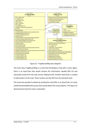 Android development - VPorto
Diogo Pereira - 1101007 31
	
  
Figure	
  21	
  -­‐	
  FragRoutesMap	
  class	
  diagram	
  
This	
  main	
  class,	
  FragRoutesMap,	
  is	
  a	
  class	
  that	
  will	
  display	
  a	
  map	
  with	
  a	
  route.	
  Again,	
  
there	
   is	
   an	
   AsyncTask	
   that	
   would	
   retrieve	
   the	
   information	
   needed	
   (POI	
   list	
   and	
  
calculated	
  route)	
  from	
  the	
  web	
  service,	
  MyAsyncTask.	
  Another	
  AsyncTask	
  is	
  created	
  
to	
  add	
  markers	
  to	
  the	
  map.	
  These	
  markers	
  are	
  the	
  POI	
  from	
  the	
  selected	
  route.	
  
The	
  route	
  was	
  possible	
  to	
  obtain	
  by	
  sending	
  the	
  route	
  POI,	
  in	
  an	
  AsyncTask,	
  to	
  a	
  class	
  
called	
  DirectionsByPoisArray.java	
  that	
  would	
  obtain	
  the	
  route	
  polyline.	
  The	
  Figure	
  22	
  
demonstrates	
  how	
  the	
  route	
  is	
  calculated:	
  
 