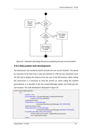Android development - VPorto
Diogo Pereira - 1101007 34
	
  
Figure	
  23	
  -­‐	
  Flowchart	
  describing	
  the	
  process	
  of	
  getting	
  the	
  user	
  current	
  location	
  
3.5.2 GetLocation tool development
The	
  GetLocation	
  tool	
  would	
  be	
  used	
  to	
  provide	
  the	
  user	
  current	
  location.	
  This	
  would	
  
be	
  necessary	
  to	
  do	
  each	
  time	
  a	
  map	
  was	
  opened	
  or	
  a	
  POI	
  list	
  was	
  requested,	
  since	
  
the	
  POI	
  had	
  to	
  display	
  the	
  distance	
  from	
  the	
  user	
  to	
  the	
  POI	
  location.	
  When	
  calling	
  
the	
   constructor	
   it	
   is	
   necessary	
   to	
   send	
   the	
   activity	
   so,	
   when	
   calling	
   the	
   method	
  
getLocation(),	
   it	
   is	
   possible	
   to	
   get	
   the	
   LocationManager	
   object	
   and	
   finally	
   get	
   the	
  
user	
  location.	
  The	
  code	
  developed	
  is	
  displayed	
  in	
  Figure	
  24.	
  
public	
  Location	
  getLocation()	
  {	
  
try	
  {	
  
	
   	
   location	
  =	
  null;	
  
	
   	
   locationManager	
  =	
  (LocationManager)	
  act.getSystemService(	
  
Context.LOCATION_SERVICE);	
  
	
   	
   //	
  getting	
  GPS	
  status	
  
	
   	
   isGPSEnabled	
  =	
  locationManager	
  
	
   	
   	
   	
   .isProviderEnabled(LocationManager.GPS_PROVIDER);	
  
	
   	
   //	
  getting	
  network	
  status	
  
	
   	
   isNetworkEnabled	
  =	
  locationManager	
  
.isProviderEnabled(LocationManager.NETWORK_PROVIDER);	
  
	
   	
   if	
  (!isGPSEnabled	
  &&	
  !isNetworkEnabled)	
  {	
  
	
   	
   	
   Location	
  lastKnownLocation	
  =	
  getMostRecentLocation();	
  
	
   	
   	
   return	
  lastKnownLocation;	
  
	
   	
   }	
  else	
  {	
  
Both
providers
ofﬂine?
Both
providers
available?
Yes
No
No
Yes
Get Location
fom GPS
provider
Get Last
Known
Location
Get Location
from available
provider
 