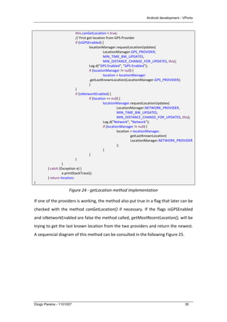 Android development - VPorto
Diogo Pereira - 1101007 35
	
   	
   	
   this.canGetLocation	
  =	
  true;	
  
	
   	
   	
   //	
  First	
  get	
  location	
  from	
  GPS	
  Provider	
  
	
   	
   	
   if	
  (isGPSEnabled)	
  {	
  
	
   	
   	
   	
   locationManager.requestLocationUpdates(	
  
LocationManager.GPS_PROVIDER,	
  
MIN_TIME_BW_UPDATES,	
  
	
   	
   	
   	
   	
   MIN_DISTANCE_CHANGE_FOR_UPDATES,	
  this);	
  
	
   	
   	
   	
   Log.d("GPS	
  Enabled",	
  "GPS	
  Enabled");	
  
	
   	
   	
   	
   if	
  (locationManager	
  !=	
  null)	
  {	
  
	
   	
   	
   	
   	
   location	
  =	
  locationManager	
  
	
   	
   	
   	
   .getLastKnownLocation(LocationManager.GPS_PROVIDER);	
  
	
   	
   	
   	
   }	
  
	
   	
   	
   }	
  
	
   	
   	
   if	
  (isNetworkEnabled)	
  {	
  
	
   	
   	
   	
   if	
  (location	
  ==	
  null)	
  {	
  
	
   	
   	
   	
   	
   locationManager.requestLocationUpdates(	
   	
  
	
   	
   	
   	
   	
   	
   LocationManager.NETWORK_PROVIDER,	
  
MIN_TIME_BW_UPDATES,	
  
	
   	
   	
   	
   	
   	
   MIN_DISTANCE_CHANGE_FOR_UPDATES,	
  this);	
  
	
   	
   	
   	
   	
   Log.d("Network",	
  "Network");	
  
	
   	
   	
   	
   	
   if	
  (locationManager	
  !=	
  null)	
  {	
  
	
   	
   	
   	
   	
   	
   location	
  =	
  locationManager.	
  
getLastKnownLocation(	
  
LocationManager.NETWORK_PROVIDER
);	
  
	
   	
   	
   	
   	
   }	
  
	
   	
   	
   	
   }	
  
	
   	
   	
   }	
  
	
   	
   }	
  
	
   }	
  catch	
  (Exception	
  e)	
  {	
  
	
   	
   e.printStackTrace();	
  
	
   }	
  return	
  location;	
  
}	
  
Figure	
  24	
  -­‐	
  getLocation	
  method	
  implementation	
  
If	
  one	
  of	
  the	
  providers	
  is	
  working,	
  the	
  method	
  also	
  put	
  true	
  in	
  a	
  flag	
  that	
  later	
  can	
  be	
  
checked	
   with	
   the	
   method	
   canGetLocation()	
   if	
   necessary.	
   If	
   the	
   flags	
   isGPSEnabled	
  
and	
  isNetworkEnabled	
  are	
  false	
  the	
  method	
  called,	
  getMostRecentLocation(),	
  will	
  be	
  
trying	
  to	
  get	
  the	
  last	
  known	
  location	
  from	
  the	
  two	
  providers	
  and	
  return	
  the	
  newest.	
  
A	
  sequencial	
  diagram	
  of	
  this	
  method	
  can	
  be	
  consulted	
  in	
  the	
  following	
  Figure	
  25.	
  
 