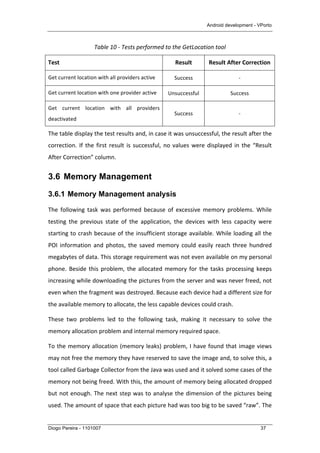 Android development - VPorto
Diogo Pereira - 1101007 37
Table	
  10	
  -­‐	
  Tests	
  performed	
  to	
  the	
  GetLocation	
  tool	
  
Test	
   Result	
   Result	
  After	
  Correction	
  
Get	
  current	
  location	
  with	
  all	
  providers	
  active	
   Success	
   -­‐	
  
Get	
  current	
  location	
  with	
  one	
  provider	
  active	
   Unsuccessful	
   Success	
  
Get	
   current	
   location	
   with	
   all	
   providers	
  
deactivated	
  
Success	
   -­‐	
  
The	
  table	
  display	
  the	
  test	
  results	
  and,	
  in	
  case	
  it	
  was	
  unsuccessful,	
  the	
  result	
  after	
  the	
  
correction.	
  If	
  the	
  first	
  result	
  is	
  successful,	
  no	
  values	
  were	
  displayed	
  in	
  the	
  “Result	
  
After	
  Correction”	
  column.	
  
3.6 Memory Management
3.6.1 Memory Management analysis
The	
   following	
   task	
   was	
   performed	
   because	
   of	
   excessive	
   memory	
   problems.	
   While	
  
testing	
   the	
   previous	
   state	
   of	
   the	
   application,	
   the	
   devices	
   with	
   less	
   capacity	
   were	
  
starting	
  to	
  crash	
  because	
  of	
  the	
  insufficient	
  storage	
  available.	
  While	
  loading	
  all	
  the	
  
POI	
   information	
   and	
   photos,	
   the	
   saved	
   memory	
   could	
   easily	
   reach	
   three	
   hundred	
  
megabytes	
  of	
  data.	
  This	
  storage	
  requirement	
  was	
  not	
  even	
  available	
  on	
  my	
  personal	
  
phone.	
  Beside	
  this	
  problem,	
  the	
  allocated	
  memory	
  for	
  the	
  tasks	
  processing	
  keeps	
  
increasing	
  while	
  downloading	
  the	
  pictures	
  from	
  the	
  server	
  and	
  was	
  never	
  freed,	
  not	
  
even	
  when	
  the	
  fragment	
  was	
  destroyed.	
  Because	
  each	
  device	
  had	
  a	
  different	
  size	
  for	
  
the	
  available	
  memory	
  to	
  allocate,	
  the	
  less	
  capable	
  devices	
  could	
  crash.	
  
These	
   two	
   problems	
   led	
   to	
   the	
   following	
   task,	
   making	
   it	
   necessary	
   to	
   solve	
   the	
  
memory	
  allocation	
  problem	
  and	
  internal	
  memory	
  required	
  space.	
  
To	
  the	
  memory	
  allocation	
  (memory	
  leaks)	
  problem,	
  I	
  have	
  found	
  that	
  image	
  views	
  
may	
  not	
  free	
  the	
  memory	
  they	
  have	
  reserved	
  to	
  save	
  the	
  image	
  and,	
  to	
  solve	
  this,	
  a	
  
tool	
  called	
  Garbage	
  Collector	
  from	
  the	
  Java	
  was	
  used	
  and	
  it	
  solved	
  some	
  cases	
  of	
  the	
  
memory	
  not	
  being	
  freed.	
  With	
  this,	
  the	
  amount	
  of	
  memory	
  being	
  allocated	
  dropped	
  
but	
  not	
  enough.	
  The	
  next	
  step	
  was	
  to	
  analyse	
  the	
  dimension	
  of	
  the	
  pictures	
  being	
  
used.	
  The	
  amount	
  of	
  space	
  that	
  each	
  picture	
  had	
  was	
  too	
  big	
  to	
  be	
  saved	
  “raw”.	
  The	
  
 