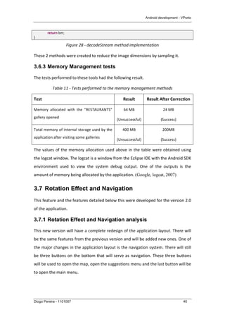 Android development - VPorto
Diogo Pereira - 1101007 40
	
   return	
  bm;	
  
}	
  
Figure	
  28	
  -­‐	
  decodeStream	
  method	
  implementation	
  
These	
  2	
  methods	
  were	
  created	
  to	
  reduce	
  the	
  image	
  dimensions	
  by	
  sampling	
  it.	
  	
  
3.6.3 Memory Management tests
The	
  tests	
  performed	
  to	
  these	
  tools	
  had	
  the	
  following	
  result.	
  
Table	
  11	
  -­‐	
  Tests	
  performed	
  to	
  the	
  memory	
  management	
  methods	
  
Test	
   Result	
   Result	
  After	
  Correction	
  
Memory	
   allocated	
   with	
   the	
   “RESTAURANTS”	
  
gallery	
  opened	
  
64	
  MB	
  
(Unsuccessful)	
  
24	
  MB	
  
(Success)	
  
Total	
  memory	
  of	
  internal	
  storage	
  used	
  by	
  the	
  
application	
  after	
  visiting	
  some	
  galleries	
  
400	
  MB	
  
(Unsuccessful)	
  
200MB	
  
(Success)	
  
The	
  values	
  of	
  the	
  memory	
  allocation	
  used	
  above	
  in	
  the	
  table	
  were	
  obtained	
  using	
  
the	
  logcat	
  window.	
  The	
  logcat	
  is	
  a	
  window	
  from	
  the	
  Eclipse	
  IDE	
  with	
  the	
  Android	
  SDK	
  
environment	
   used	
   to	
   view	
   the	
   system	
   debug	
   output.	
   One	
   of	
   the	
   outputs	
   is	
   the	
  
amount	
  of	
  memory	
  being	
  allocated	
  by	
  the	
  application.	
  (Google, logcat, 2007)	
  
3.7 Rotation Effect and Navigation
This	
  feature	
  and	
  the	
  features	
  detailed	
  below	
  this	
  were	
  developed	
  for	
  the	
  version	
  2.0	
  
of	
  the	
  application.	
  
3.7.1 Rotation Effect and Navigation analysis
This	
  new	
  version	
  will	
  have	
  a	
  complete	
  redesign	
  of	
  the	
  application	
  layout.	
  There	
  will	
  
be	
  the	
  same	
  features	
  from	
  the	
  previous	
  version	
  and	
  will	
  be	
  added	
  new	
  ones.	
  One	
  of	
  
the	
  major	
  changes	
  in	
  the	
  application	
  layout	
  is	
  the	
  navigation	
  system.	
  There	
  will	
  still	
  
be	
  three	
  buttons	
  on	
  the	
  bottom	
  that	
  will	
  serve	
  as	
  navigation.	
  These	
  three	
  buttons	
  
will	
  be	
  used	
  to	
  open	
  the	
  map,	
  open	
  the	
  suggestions	
  menu	
  and	
  the	
  last	
  button	
  will	
  be	
  
to	
  open	
  the	
  main	
  menu.	
  	
  
 