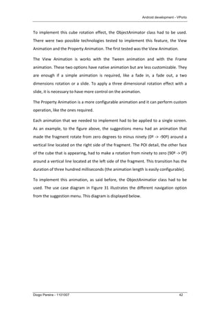 Android development - VPorto
Diogo Pereira - 1101007 42
To	
  implement	
  this	
  cube	
  rotation	
  effect,	
  the	
  ObjectAnimator	
  class	
  had	
  to	
  be	
  used.	
  
There	
   were	
   two	
   possible	
   technologies	
   tested	
   to	
   implement	
   this	
   feature,	
   the	
   View	
  
Animation	
  and	
  the	
  Property	
  Animation.	
  The	
  first	
  tested	
  was	
  the	
  View	
  Animation.	
  
The	
   View	
   Animation	
   is	
   works	
   with	
   the	
   Tween	
   animation	
   and	
   with	
   the	
   Frame	
  
animation.	
  These	
  two	
  options	
  have	
  native	
  animation	
  but	
  are	
  less	
  customizable.	
  They	
  
are	
   enough	
   if	
   a	
   simple	
   animation	
   is	
   required,	
   like	
   a	
   fade	
   in,	
   a	
   fade	
   out,	
   a	
   two	
  
dimensions	
  rotation	
  or	
  a	
  slide.	
  To	
  apply	
  a	
  three	
  dimensional	
  rotation	
  effect	
  with	
  a	
  
slide,	
  it	
  is	
  necessary	
  to	
  have	
  more	
  control	
  on	
  the	
  animation.	
  
The	
  Property	
  Animation	
  is	
  a	
  more	
  configurable	
  animation	
  and	
  it	
  can	
  perform	
  custom	
  
operation,	
  like	
  the	
  ones	
  required.	
  
Each	
  animation	
  that	
  we	
  needed	
  to	
  implement	
  had	
  to	
  be	
  applied	
  to	
  a	
  single	
  screen.	
  
As	
  an	
  example,	
  to	
  the	
  figure	
  above,	
  the	
  suggestions	
  menu	
  had	
  an	
  animation	
  that	
  
made	
  the	
  fragment	
  rotate	
  from	
  zero	
  degrees	
  to	
  minus	
  ninety	
  (0º	
  -­‐>	
  -­‐90º)	
  around	
  a	
  
vertical	
  line	
  located	
  on	
  the	
  right	
  side	
  of	
  the	
  fragment.	
  The	
  POI	
  detail,	
  the	
  other	
  face	
  
of	
  the	
  cube	
  that	
  is	
  appearing,	
  had	
  to	
  make	
  a	
  rotation	
  from	
  ninety	
  to	
  zero	
  (90º	
  -­‐>	
  0º)	
  
around	
  a	
  vertical	
  line	
  located	
  at	
  the	
  left	
  side	
  of	
  the	
  fragment.	
  This	
  transition	
  has	
  the	
  
duration	
  of	
  three	
  hundred	
  milliseconds	
  (the	
  animation	
  length	
  is	
  easily	
  configurable).	
  
To	
  implement	
  this	
  animation,	
  as	
  said	
  before,	
  the	
  ObjectAnimatior	
  class	
  had	
  to	
  be	
  
used.	
  The	
  use	
  case	
  diagram	
  in	
  Figure	
  31	
  illustrates	
  the	
  different	
  navigation	
  option	
  
from	
  the	
  suggestion	
  menu.	
  This	
  diagram	
  is	
  displayed	
  below.	
  
 