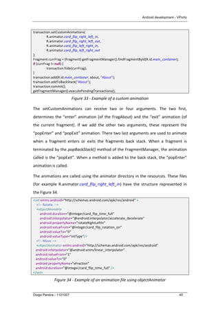 Android development - VPorto
Diogo Pereira - 1101007 45
transaction.setCustomAnimations(	
  
	
   R.animator.card_flip_right_left_in,	
  
	
   R.animator.card_flip_right_left_out,	
  
	
   R.animator.card_flip_left_right_in,	
  
	
   R.animator.card_flip_left_right_out	
  
);	
  
Fragment	
  currFrag	
  =	
  (Fragment)	
  getFragmentManager().findFragmentById(R.id.main_container);	
  
if	
  (currFrag	
  !=	
  null)	
  {	
  
	
   transaction.hide(currFrag);	
  
}	
  
transaction.add(R.id.main_container,	
  about,	
  "About");	
  
transaction.addToBackStack("About");	
  
transaction.commit();	
  
getFragmentManager().executePendingTransactions();	
  
Figure	
  33	
  -­‐	
  Example	
  of	
  a	
  custom	
  animation	
  
The	
   setCustomAnimations	
   can	
   receive	
   two	
   or	
   four	
   arguments.	
   The	
   two	
   first,	
  
determines	
  the	
  “enter”	
  animation	
  (of	
  the	
  FragAbout)	
  and	
  the	
  “exit”	
  animation	
  (of	
  
the	
   current	
   fragment).	
   If	
   we	
   add	
   the	
   other	
   two	
   arguments,	
   these	
   represent	
   the	
  
“popEnter”	
  and	
  “popExit”	
  animation.	
  There	
  two	
  last	
  arguments	
  are	
  used	
  to	
  animate	
  
when	
   a	
   fragment	
   enters	
   or	
   exits	
   the	
   fragments	
   back	
   stack.	
   When	
   a	
   fragment	
   is	
  
terminated	
  by	
  the	
  popBackStack()	
  method	
  of	
  the	
  FragmentManager,	
  the	
  animation	
  
called	
  is	
  the	
  “popExit”.	
  When	
  a	
  method	
  is	
  added	
  to	
  the	
  back	
  stack,	
  the	
  “popEnter”	
  
animation	
  is	
  called.	
  
The	
  animations	
  are	
  called	
  using	
  the	
  animator	
  directory	
  in	
  the	
  resources.	
  These	
  files	
  
(for	
   example	
   R.animator.card_flip_right_left_in)	
   have	
   the	
   structure	
   represented	
   in	
  
the	
  Figure	
  34.	
  
<set	
  xmlns:android="http://schemas.android.com/apk/res/android"	
  >	
  
	
  	
  	
  	
  <!-­‐-­‐	
  Rotate.	
  -­‐-­‐>	
  
	
  	
  	
  	
  <objectAnimator	
  
	
  	
  	
  	
  	
  	
  	
  	
  android:duration="@integer/card_flip_time_full"	
  
	
  	
  	
  	
  	
  	
  	
  	
  android:interpolator="@android:interpolator/accelerate_decelerate"	
  
	
  	
  	
  	
  	
  	
  	
  	
  android:propertyName="rotateRightLeftIn"	
  
	
  	
  	
  	
  	
  	
  	
  	
  android:valueFrom="@integer/card_flip_rotation_on"	
  
	
  	
  	
  	
  	
  	
  	
  	
  android:valueTo="0"	
  	
  
	
  	
  	
  	
  	
  	
  	
  	
  android:valueType="intType"/>	
  
	
  	
  	
  	
  <!-­‐-­‐	
  Move	
  -­‐-­‐>	
  
	
  	
  	
  	
  <objectAnimator	
  xmlns:android="http://schemas.android.com/apk/res/android"	
  	
  	
  
	
  	
  	
  android:interpolator="@android:anim/linear_interpolator"	
  	
  	
  
	
  	
  	
  android:valueFrom="1"	
  	
  	
  
	
  	
  	
  android:valueTo="0"	
  	
  	
  
	
  	
  	
  android:propertyName="xFraction"	
  	
  	
  
	
  	
  	
  android:duration="@integer/card_flip_time_full"	
  />	
  
</set>	
  
Figure	
  34	
  -­‐	
  Example	
  of	
  an	
  animation	
  file	
  using	
  objectAnimator	
  
 