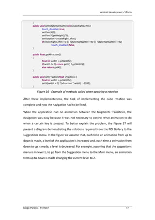 Android development - VPorto
Diogo Pereira - 1101007 47
	
   }	
  
	
   public	
  void	
  setRotateRightLeftIn(int	
  rotateRightLeftIn){	
  
	
   	
   touch_disabled=true;	
  
	
   	
   setPivotX(0);	
  
	
   	
   setPivotY(getHeight()/2);	
  
	
   	
   setRotationY(rotateRightLeftIn);	
  
	
   	
   if(rotateRightLeftIn==0	
  ||	
  rotateRightLeftIn==90	
  ||	
  rotateRightLeftIn==-­‐90)	
  
	
   	
   	
   touch_disabled=false;	
  
	
   }	
  
	
  
	
  	
  	
  	
  	
  	
  	
  	
  	
  	
  	
  	
  	
  	
  	
  	
  public	
  float	
  getXFraction()	
  
	
   {	
  
	
   	
   final	
  int	
  width	
  =	
  getWidth();	
  	
  	
  
	
   	
   if(width	
  !=	
  0)	
  return	
  getX()	
  /	
  getWidth();	
  	
  	
  
	
   	
   else	
  return	
  getX();	
  	
  	
  
	
   }	
  
	
  
	
   public	
  void	
  setXFraction(float	
  xFraction)	
  {	
  
	
   	
   final	
  int	
  width	
  =	
  getWidth();	
  	
  	
  
	
   	
   setX((width	
  >	
  0)	
  ?	
  (xFraction	
  *	
  width)	
  :	
  -­‐9999);	
  	
  	
  
	
   }	
  
Figure	
  36	
  -­‐	
  Example	
  of	
  methods	
  called	
  when	
  applying	
  a	
  rotation	
  
After	
   these	
   implementations,	
   the	
   task	
   of	
   implementing	
   the	
   cube	
   rotation	
   was	
  
complete	
  and	
  now	
  the	
  navigation	
  had	
  to	
  be	
  fixed.	
  
When	
   the	
   application	
   had	
   no	
   animation	
   between	
   the	
   fragments	
   transitions,	
   the	
  
navigation	
  was	
  easy	
  because	
  it	
  was	
  not	
  necessary	
  to	
  control	
  what	
  animation	
  to	
  do	
  
when	
   a	
   certain	
   key	
   is	
   pressed.	
   To	
   better	
   explain	
   the	
   problem,	
   the	
   Figure	
   37	
   will	
  
present	
  a	
  diagram	
  demonstrating	
  the	
  rotations	
  required	
  from	
  the	
  POI	
  Gallery	
  to	
  the	
  
suggestions	
  menu.	
  In	
  the	
  figure	
  we	
  assume	
  that,	
  each	
  time	
  an	
  animation	
  from	
  up	
  to	
  
down	
  is	
  made,	
  a	
  level	
  of	
  the	
  application	
  is	
  increased	
  and,	
  each	
  time	
  a	
  animation	
  from	
  
down	
  to	
  up	
  is	
  made,	
  a	
  level	
  is	
  decreased.	
  For	
  example,	
  assuming	
  that	
  the	
  suggestions	
  
menu	
  is	
  in	
  level	
  1,	
  to	
  go	
  from	
  the	
  Suggestion	
  menu	
  to	
  the	
  Main	
  menu,	
  an	
  animation	
  
from	
  up	
  to	
  down	
  is	
  made	
  changing	
  the	
  current	
  level	
  to	
  2.	
  
 