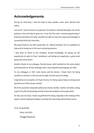 Android development - VPorto
	
  
vii
Acknowledgements
During	
   my	
   internship,	
   I	
   had	
   the	
   help	
   of	
   many	
   people,	
   some	
   more	
   directly	
   than	
  
others.	
  
First	
  of	
  all,	
  I	
  want	
  to	
  thank	
  my	
  supervisor,	
  Rui	
  Oliveira,	
  Android	
  Developer,	
  for	
  all	
  the	
  
patience,	
  time	
  and	
  help	
  he	
  gave	
  me.	
  It	
  was	
  the	
  first	
  time	
  I	
  started	
  programming	
  in	
  
Android	
  and	
  without	
  his	
  help	
  I	
  wouldn’t	
  be	
  able	
  to	
  reach	
  the	
  required	
  knowledge	
  to	
  
successfully	
  finish	
  the	
  internship.	
  
My	
  great	
  thanks	
  to	
  my	
  ISEP	
  coordinator,	
  Dr.	
  Alberto	
  Sampaio,	
  for	
  his	
  availability	
  to	
  
help	
  and	
  for	
  being	
  one	
  of	
  the	
  most	
  motivating	
  teachers.	
  
I	
   also	
   want	
   to	
   thank	
   to	
   the	
   company,	
   Around	
   Knowledge,	
   for	
   giving	
   me	
   the	
  
opportunity	
  to	
  work	
  on	
  their	
  installations	
  and	
  letting	
  me	
  experience	
  a	
  great	
  work	
  
group	
  and	
  environment.	
  	
  
Another	
  thanks	
  to	
  my	
  colleague,	
  Ricardo	
  Sousa,	
  which	
  worked	
  on	
  the	
  same	
  project	
  
and	
  faced	
  with	
  me	
  all	
  the	
  challenges	
  that	
  a	
  new	
  programming	
  language	
  can	
  offer.	
  
To	
   my	
   colleagues	
   in	
   ISEP,	
   Carla	
   Nunes	
   and	
   Rui	
   Barros,	
   I	
   thank	
   them	
   for	
   being	
  
excellent	
  co-­‐workers	
  in	
  this	
  journey	
  through	
  my	
  three	
  years	
  of	
  college.	
  
A	
  big	
  thanks	
  to	
  my	
  teacher,	
  Dr	
  Paulo	
  Ferreira,	
  for	
  being	
  a	
  great	
  help	
  on	
  solving	
  some	
  
questions	
  out	
  of	
  the	
  classes	
  context.	
  
All	
  of	
  this	
  would	
  be	
  impossible	
  without	
  my	
  family,	
  brother,	
  mother	
  and	
  father,	
  being	
  
a	
  part	
  of	
  my	
  life	
  and	
  teaching	
  me	
  how	
  to	
  face	
  the	
  problems	
  and	
  surpass	
  them.	
  
For	
  last,	
  but	
  not	
  least,	
  I	
  thank	
  my	
  girlfriend	
  for	
  being	
  a	
  big	
  help	
  in	
  the	
  making	
  of	
  this	
  
report,	
  and	
  for	
  helping	
  me	
  believe	
  I	
  could	
  do	
  this	
  internship	
  with	
  the	
  best	
  results.	
  
	
  
To	
  all,	
  my	
  gratitude.	
  
Porto,	
  July	
  2013	
  
Diogo Pereira
 