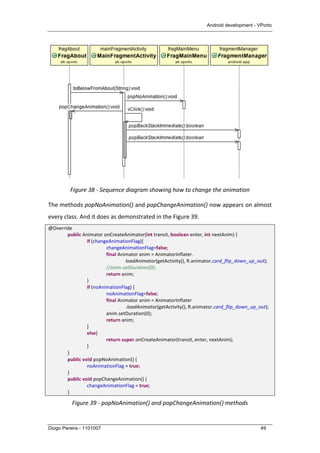 Android development - VPorto
Diogo Pereira - 1101007 49
	
  
Figure	
  38	
  -­‐	
  Sequence	
  diagram	
  showing	
  how	
  to	
  change	
  the	
  animation	
  
The	
  methods	
  popNoAnimation()	
  and	
  popChangeAnimation()	
  now	
  appears	
  on	
  almost	
  
every	
  class.	
  And	
  it	
  does	
  as	
  demonstrated	
  in	
  the	
  Figure	
  39.	
  	
  
@Override	
  
	
   public	
  Animator	
  onCreateAnimator(int	
  transit,	
  boolean	
  enter,	
  int	
  nextAnim)	
  {	
  
	
   	
   if	
  (changeAnimationFlag){	
  
	
   	
   	
   changeAnimationFlag=false;	
  
	
   	
   	
   final	
  Animator	
  anim	
  =	
  AnimatorInflater.	
  
	
  	
  	
  	
  	
  	
  	
  	
  	
  	
  	
  	
  	
  	
  	
  	
  	
  	
  	
  	
  	
  	
  	
  	
  	
  	
  	
  	
  	
  	
  	
  	
  	
  	
  	
  	
  	
  	
  	
  	
  	
  	
  	
  	
  	
  	
  	
  	
  	
   loadAnimator(getActivity(),	
  R.animator.card_flip_down_up_out);	
  
	
   	
   	
   //anim.setDuration(0);	
  
	
   	
   	
   return	
  anim;	
  
	
   	
   }	
  
	
   	
   if	
  (noAnimationFlag)	
  {	
  
	
   	
   	
   noAnimationFlag=false;	
  
	
   	
   	
   final	
  Animator	
  anim	
  =	
  AnimatorInflater	
  
	
   	
   	
   	
   .loadAnimator(getActivity(),	
  R.animator.card_flip_down_up_out);	
  
	
   	
   	
   anim.setDuration(0);	
  
	
   	
   	
   return	
  anim;	
  
	
   	
   }	
  
	
   	
   else{	
  
	
   	
   	
   return	
  super.onCreateAnimator(transit,	
  enter,	
  nextAnim);	
  
	
   	
   }	
  
	
   }	
  
	
   public	
  void	
  popNoAnimation()	
  {	
  
	
   	
   noAnimationFlag	
  =	
  true;	
  
	
   }	
  
	
   public	
  void	
  popChangeAnimation()	
  {	
  
	
   	
   changeAnimationFlag	
  =	
  true;	
  
	
   }	
  
Figure	
  39	
  -­‐	
  popNoAnimation()	
  and	
  popChangeAnimation()	
  methods	
  
 