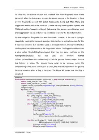 Android development - VPorto
Diogo Pereira - 1101007 51
To	
  solve	
  this,	
  the	
  easiest	
  solution	
  was	
  to	
  check	
  how	
  many	
  fragments	
  were	
  in	
  the	
  
back	
  stack	
  when	
  the	
  button	
  was	
  pressed.	
  As	
  we	
  can	
  observe	
  in	
  the	
  Situation	
  1,	
  there	
  
are	
   five	
   fragments	
   opened	
   (POI	
   Detail,	
   Restaurants,	
   Going	
   Out,	
   Main	
   Menu	
   and	
  
Suggestions	
  Menu)	
  and	
  in	
  the	
  Situation	
  2,	
  there	
  are	
  only	
  two	
  fragments	
  opened	
  (the	
  
POI	
  Detail	
  and	
  the	
  Suggestions	
  Menu).	
  By	
  knowing	
  this,	
  we	
  can	
  control	
  in	
  what	
  point	
  
of	
  the	
  application	
  we	
  are	
  and	
  what	
  we	
  need	
  to	
  do	
  to	
  create	
  the	
  desired	
  animation.	
  
For	
  the	
  navigation,	
  fling	
  detection	
  was	
  also	
  added.	
  To	
  detect	
  if	
  the	
  user	
  is	
  trying	
  to	
  
navigate	
  by	
  swiping	
  the	
  fragment,	
  a	
  gesture	
  detector	
  has	
  to	
  be	
  implemented.	
  To	
  this,	
  
it	
  was	
  used	
  the	
  class	
  that	
  would	
  be	
  used	
  as	
  the	
  root	
  element.	
  One	
  screen	
  that	
  has	
  
the	
  fling	
  detector	
  implemented	
  is	
  the	
  Suggestions	
  Menu.	
  The	
  Suggestions	
  Menu	
  uses	
  
a	
   class	
   called	
   SimpleSlidingFrameLayout	
   that	
   has	
   the	
   same	
   methods	
   as	
   the	
  
NoFlingRotationLayout	
   but	
   also	
   uses	
   the	
   override	
   method	
  
onInterceptTouchEvent(MotionEvent	
  ev)	
  to	
  call	
  the	
  gesture	
  detector	
  object	
  in	
  case	
  
this	
   listener	
   is	
   called.	
   The	
   gesture	
   know	
   what	
   to	
   do	
   because,	
   when	
   the	
  
SimpleSlidingFrameLayout	
  constructor	
  is	
  called,	
  the	
  initGesture()	
  defines	
  the	
  gesture	
  
detector	
   behavior	
   when	
   a	
   fling	
   is	
   detected.	
   The	
   Figure	
   41	
   shows	
   how	
   the	
   fling	
   is	
  
initialized.	
  
@Override	
  
public	
  boolean	
  onFling(MotionEvent	
  e1,	
  MotionEvent	
  e2,	
  float	
  velocityX,	
  float	
  velocityY)	
  {	
  
	
   final	
  int	
  SWIPE_MIN_DISTANCE	
  =	
  120;	
  
	
   final	
  int	
  SWIPE_THRESHOLD_VELOCITY	
  =	
  200;	
  
	
   Fragment	
  currFrag	
  =	
  (Fragment)	
  fragmentManager.findFragmentById(R.id.main_container);	
  
	
   String	
  classTag	
  ="";	
  
	
   if	
  (currFrag	
  !=	
  null)	
  {	
  
	
   	
   classTag	
  =	
  currFrag.getTag();	
  
	
   	
   System.out.println("Current:	
  "+classTag);	
  
	
   	
   if	
  (e1.getX()	
  -­‐	
  e2.getX()	
  >	
  SWIPE_MIN_DISTANCE){	
  
	
   	
   	
   System.out.println("Right	
  to	
  Left");	
  
	
   	
   }else	
  if	
  (e2.getX()	
  -­‐	
  e1.getX()	
  >	
  SWIPE_MIN_DISTANCE){	
  
	
   	
   	
   System.out.println("Left	
  to	
  Right");	
  
	
   	
   }else	
  if	
  (e1.getY()	
  -­‐	
  e2.getY()	
  >	
  SWIPE_MIN_DISTANCE	
  
	
   	
   	
   &&Math.abs(velocityY)>SWIPE_THRESHOLD_VELOCITY){	
  
	
   	
   	
   System.out.println("Down	
  to	
  Up");	
  
	
   	
   	
   if(classTag.equals("Menu")	
  
	
   	
   	
   ||	
  
	
   	
   	
   classTag.equals("Suggestion")){	
  
	
   	
   	
   	
   	
  ((MainFragmentActivity)getContext()).MapClick();	
  
	
   	
   	
   }	
  
	
   	
   }	
  else	
  if	
  (e2.getY()	
  -­‐	
  e1.getY()	
  >	
  SWIPE_MIN_DISTANCE	
  
	
   	
   	
   	
   &&Math.abs(velocityY)>SWIPE_THRESHOLD_VELOCITY)	
  {	
  
	
   	
   	
   System.out.println("Up	
  to	
  Down");	
  
	
   	
   	
   if	
  (classTag.equals("Suggestion")){	
   	
   	
   	
   	
   	
  
 