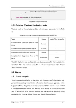 Android development - VPorto
Diogo Pereira - 1101007 52
	
   	
  	
   	
  	
   	
  	
   	
  ((MainFragmentActivity)getContext()).MenuClick();	
  
	
   	
   	
   }	
  
	
   	
   }	
  
	
   }	
  
	
   return	
  super.onFling(e1,	
  e2,	
  velocityX,	
  velocityY);	
  
}	
  
Figure	
  41	
  -­‐	
  Fling	
  initialization	
  
3.7.3 Rotation Effect and Navigation tests
The	
  tests	
  made	
  to	
  the	
  navigation	
  and	
  the	
  animations	
  are	
  represented	
  in	
  the	
  Table	
  
12.	
  
Table	
  12	
  -­‐	
  Tests	
  performed	
  to	
  the	
  animation	
  and	
  navigation	
  
Table	
   Result	
   Result	
  After	
  Correction	
  
Navigation	
   from	
   Suggestions	
   Menu	
   to	
   Main	
  
Menu	
  
Success	
   -­‐	
  
Navigation	
  from	
  Suggestions	
  Menu	
  to	
  Map	
   Success	
   -­‐	
  
Navigation	
  from	
  Restaurants	
  to	
  POI	
  Detail	
   Success	
   -­‐	
  
Navigation	
   from	
   Suggestions	
   Menu	
   to	
   POI	
  
Detail	
  
Unsuccessful	
   Success	
  
The	
  table	
  display	
  the	
  test	
  results	
  and,	
  in	
  case	
  it	
  was	
  unsuccessful,	
  the	
  result	
  after	
  the	
  
correction.	
  If	
  the	
  first	
  result	
  is	
  successful,	
  no	
  values	
  were	
  displayed	
  in	
  the	
  “Result	
  
After	
  Correction”	
  column.	
  
3.8 Game
3.8.1 Game analysis
There	
  was	
  a	
  game	
  that	
  had	
  to	
  be	
  developed	
  with	
  the	
  objective	
  of	
  collecting	
  the	
  user	
  
personal	
  interests	
  to	
  provide	
  him	
  the	
  information	
  that	
  he	
  would	
  appreciate	
  in	
  the	
  
Suggestions	
  Menu.	
  The	
  game	
  would	
  only	
  run	
  once	
  and	
  if	
  the	
  user	
  had	
  never	
  finished	
  
it.	
  This	
  game	
  had	
  six	
  questions	
  and	
  the	
  user	
  could	
  choose,	
  in	
  each	
  question,	
  from	
  
zero	
  to	
  two	
  options.	
  After	
  the	
  sixth	
  question,	
  the	
  user	
  would	
  be	
  redirected	
  to	
  the	
  
application.	
  The	
  Figure	
  42	
  depicts	
  the	
  use	
  case	
  diagram	
  for	
  this	
  feature.	
  
 