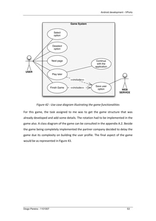 Android development - VPorto
Diogo Pereira - 1101007 53
	
  
Figure	
  42	
  -­‐	
  Use	
  case	
  diagram	
  illustrating	
  the	
  game	
  functionalities	
  
For	
   this	
   game,	
   the	
   task	
   assigned	
   to	
   me	
   was	
   to	
   get	
   the	
   game	
   structure	
   that	
   was	
  
already	
  developed	
  and	
  add	
  some	
  details.	
  The	
  rotation	
  had	
  to	
  be	
  implemented	
  in	
  the	
  
game	
  also.	
  A	
  class	
  diagram	
  of	
  the	
  game	
  can	
  be	
  consulted	
  in	
  the	
  appendix	
  A.2.	
  Beside	
  
the	
  game	
  being	
  completely	
  implemented	
  the	
  partner	
  company	
  decided	
  to	
  delay	
  the	
  
game	
  due	
  its	
  complexity	
  on	
  building	
  the	
  user	
  profile.	
  The	
  final	
  aspect	
  of	
  the	
  game	
  
would	
  be	
  as	
  represented	
  in	
  Figure	
  43.	
  
Game System
USER
WEB
SERVICE
Save user
option
Next page
Play later
Finish Game
Continue
with the
application
<<include>>
<<include>>
Select
option
Deselect
option
 