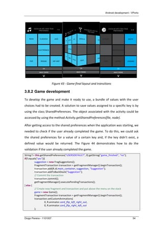 Android development - VPorto
Diogo Pereira - 1101007 54
	
   	
  
Figure	
  43	
  -­‐	
  Game	
  final	
  layout	
  and	
  transitions	
  
3.8.2 Game development
To	
  develop	
  the	
  game	
  and	
  make	
  it	
  ready	
  to	
  use,	
  a	
  bundle	
  of	
  values	
  with	
  the	
  user	
  
choices	
  had	
  to	
  be	
  created.	
  A	
  solution	
  to	
  save	
  values	
  assigned	
  to	
  a	
  specific	
  key	
  is	
  by	
  
using	
  the	
  class	
  SharedPreferences.	
  The	
  object	
  associated	
  with	
  the	
  activity	
  could	
  be	
  
accessed	
  by	
  using	
  the	
  method	
  Activity.getSharedPreferences(file,	
  node).	
  
After	
  getting	
  access	
  to	
  the	
  shared	
  preferences	
  when	
  the	
  application	
  was	
  starting,	
  we	
  
needed	
  to	
  check	
  if	
  the	
  user	
  already	
  completed	
  the	
  game.	
  To	
  do	
  this,	
  we	
  could	
  ask	
  
the	
   shared	
   preferences	
   for	
   a	
   value	
   of	
   a	
   certain	
   key	
   and,	
   if	
   the	
   key	
   didn’t	
   exist,	
   a	
  
defined	
   value	
   would	
   be	
   returned.	
   The	
   Figure	
   44	
   demonstrates	
   how	
   to	
   do	
   the	
  
validation	
  if	
  the	
  user	
  already	
  completed	
  the	
  game.	
  
String	
  f	
  =	
  this.getSharedPreferences("USERSDEFAULT",	
  0).getString("game_finished",	
  "no");	
  
if(f.equals("yes")){	
  
	
   suggestion	
  =	
  new	
  FragSuggestions();	
  
	
   FragmentTransaction	
  transaction	
  =	
  getFragmentManager().beginTransaction();	
  
	
   transaction.add(R.id.main_container,	
  suggestion,	
  "Suggestion");	
  
	
   transaction.addToBackStack("Suggestion");	
  
	
   //	
  Commit	
  the	
  transaction	
  
	
   transaction.commit();	
  
	
   getFragmentManager().executePendingTransactions();	
  
}	
  else	
  {	
  
	
   //	
  Create	
  new	
  fragment	
  and	
  transaction	
  and	
  put	
  above	
  the	
  menu	
  on	
  the	
  stack	
  
	
   game	
  =	
  new	
  Game();	
  
	
   FragmentTransaction	
  transaction	
  =	
  getFragmentManager().beginTransaction();	
  
	
   transaction.setCustomAnimations(	
  
	
   	
   0,	
  R.animator.card_flip_left_right_out,	
  
	
   	
   0,	
  R.animator.card_flip_right_left_out	
  
	
   );	
  
 