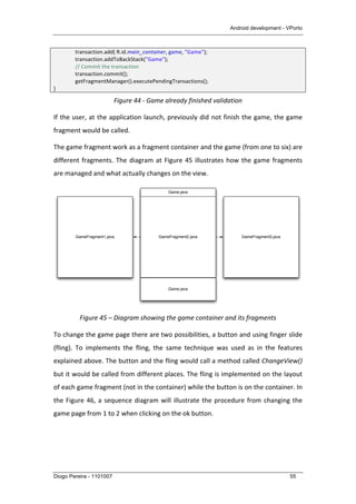 Android development - VPorto
Diogo Pereira - 1101007 55
	
   transaction.add(	
  R.id.main_container,	
  game,	
  "Game");	
  
	
   transaction.addToBackStack("Game");	
  
	
   //	
  Commit	
  the	
  transaction	
  
	
   transaction.commit();	
  
	
   getFragmentManager().executePendingTransactions();	
  
}	
  
Figure	
  44	
  -­‐	
  Game	
  already	
  finished	
  validation	
  
If	
  the	
  user,	
  at	
  the	
  application	
  launch,	
  previously	
  did	
  not	
  finish	
  the	
  game,	
  the	
  game	
  
fragment	
  would	
  be	
  called.	
  
The	
  game	
  fragment	
  work	
  as	
  a	
  fragment	
  container	
  and	
  the	
  game	
  (from	
  one	
  to	
  six)	
  are	
  
different	
  fragments.	
  The	
  diagram	
  at	
  Figure	
  45	
  illustrates	
  how	
  the	
  game	
  fragments	
  
are	
  managed	
  and	
  what	
  actually	
  changes	
  on	
  the	
  view.	
  
	
  
Figure	
  45	
  –	
  Diagram	
  showing	
  the	
  game	
  container	
  and	
  its	
  fragments	
  
To	
  change	
  the	
  game	
  page	
  there	
  are	
  two	
  possibilities,	
  a	
  button	
  and	
  using	
  finger	
  slide	
  
(fling).	
   To	
   implements	
   the	
   fling,	
   the	
   same	
   technique	
   was	
   used	
   as	
   in	
   the	
   features	
  
explained	
  above.	
  The	
  button	
  and	
  the	
  fling	
  would	
  call	
  a	
  method	
  called	
  ChangeView()	
  
but	
  it	
  would	
  be	
  called	
  from	
  different	
  places.	
  The	
  fling	
  is	
  implemented	
  on	
  the	
  layout	
  
of	
  each	
  game	
  fragment	
  (not	
  in	
  the	
  container)	
  while	
  the	
  button	
  is	
  on	
  the	
  container.	
  In	
  
the	
  Figure	
  46,	
  a	
  sequence	
  diagram	
  will	
  illustrate	
  the	
  procedure	
  from	
  changing	
  the	
  
game	
  page	
  from	
  1	
  to	
  2	
  when	
  clicking	
  on	
  the	
  ok	
  button.	
  
Game.java
Game.java
GameFragment2.javaGameFragment1.java GameFragment3.java
 