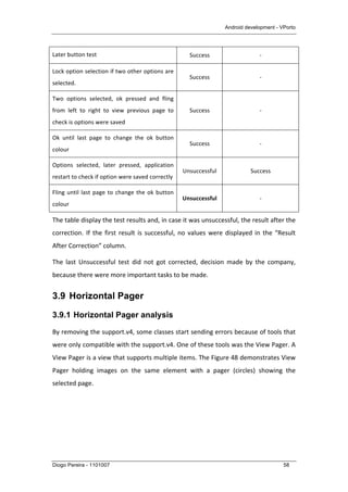 Android development - VPorto
Diogo Pereira - 1101007 58
Later	
  button	
  test	
   Success	
   -­‐	
  
Lock	
  option	
  selection	
  if	
  two	
  other	
  options	
  are	
  
selected.	
  
Success	
   -­‐	
  
Two	
   options	
   selected,	
   ok	
   pressed	
   and	
   fling	
  
from	
   left	
   to	
   right	
   to	
   view	
   previous	
   page	
   to	
  
check	
  is	
  options	
  were	
  saved	
  
Success	
   -­‐	
  
Ok	
   until	
   last	
   page	
   to	
   change	
   the	
   ok	
   button	
  
colour	
  
Success	
   -­‐	
  
Options	
   selected,	
   later	
   pressed,	
   application	
  
restart	
  to	
  check	
  if	
  option	
  were	
  saved	
  correctly	
  
Unsuccessful	
   Success	
  
Fling	
  until	
  last	
  page	
  to	
  change	
  the	
  ok	
  button	
  
colour	
  
Unsuccessful	
   -­‐	
  
The	
  table	
  display	
  the	
  test	
  results	
  and,	
  in	
  case	
  it	
  was	
  unsuccessful,	
  the	
  result	
  after	
  the	
  
correction.	
  If	
  the	
  first	
  result	
  is	
  successful,	
  no	
  values	
  were	
  displayed	
  in	
  the	
  “Result	
  
After	
  Correction”	
  column.	
  
The	
   last	
   Unsuccessful	
   test	
   did	
   not	
   got	
   corrected,	
   decision	
   made	
   by	
   the	
   company,	
  
because	
  there	
  were	
  more	
  important	
  tasks	
  to	
  be	
  made.	
  
3.9 Horizontal Pager
3.9.1 Horizontal Pager analysis
By	
  removing	
  the	
  support.v4,	
  some	
  classes	
  start	
  sending	
  errors	
  because	
  of	
  tools	
  that	
  
were	
  only	
  compatible	
  with	
  the	
  support.v4.	
  One	
  of	
  these	
  tools	
  was	
  the	
  View	
  Pager.	
  A	
  
View	
  Pager	
  is	
  a	
  view	
  that	
  supports	
  multiple	
  items.	
  The	
  Figure	
  48	
  demonstrates	
  View	
  
Pager	
   holding	
   images	
   on	
   the	
   same	
   element	
   with	
   a	
   pager	
   (circles)	
   showing	
   the	
  
selected	
  page.	
  
 
