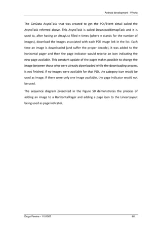 Android development - VPorto
Diogo Pereira - 1101007 60
The	
   GetData	
   AsyncTask	
   that	
   was	
   created	
   to	
   get	
   the	
   POI/Event	
   detail	
   called	
   the	
  
AsyncTask	
   referred	
   above.	
   This	
   AsyncTask	
   is	
   called	
   DownloadBitmapTask	
   and	
   it	
   is	
  
used	
  to,	
  after	
  having	
  an	
  ArrayList	
  filled	
  n	
  times	
  (where	
  n	
  stands	
  for	
  the	
  number	
  of	
  
images),	
  download	
  the	
  images	
  associated	
  with	
  each	
  POI	
  image	
  link	
  in	
  the	
  list.	
  Each	
  
time	
  an	
  image	
  is	
  downloaded	
  (and	
  suffer	
  the	
  proper	
  decode),	
  it	
  was	
  added	
  to	
  the	
  
horizontal	
  pager	
  and	
  then	
  the	
  page	
  indicator	
  would	
  receive	
  an	
  icon	
  indicating	
  the	
  
new	
  page	
  available.	
  This	
  constant	
  update	
  of	
  the	
  pager	
  makes	
  possible	
  to	
  change	
  the	
  
image	
  between	
  those	
  who	
  were	
  already	
  downloaded	
  while	
  the	
  downloading	
  process	
  
is	
  not	
  finished.	
  If	
  no	
  images	
  were	
  available	
  for	
  that	
  POI,	
  the	
  category	
  icon	
  would	
  be	
  
used	
  as	
  image.	
  If	
  there	
  were	
  only	
  one	
  image	
  available,	
  the	
  page	
  indicator	
  would	
  not	
  
be	
  used.	
  
The	
   sequence	
   diagram	
   presented	
   in	
   the	
   Figure	
   50	
   demonstrates	
   the	
   process	
   of	
  
adding	
  an	
  image	
  to	
  a	
  HorizontalPager	
  and	
  adding	
  a	
  page	
  icon	
  to	
  the	
  LinearLayout	
  
being	
  used	
  as	
  page	
  indicator.	
  
 