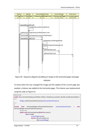 Android development - VPorto
Diogo Pereira - 1101007 61
	
  
Figure	
  50	
  -­‐	
  Sequence	
  diagram	
  of	
  adding	
  an	
  image	
  to	
  the	
  horizontal	
  pager	
  and	
  page	
  
indicator	
  
To	
  know	
  when	
  the	
  user	
  changed	
  the	
  image	
  and	
  the	
  update	
  of	
  the	
  current	
  page	
  was	
  
needed,	
  a	
  listener	
  was	
  added	
  to	
  the	
  horizontal	
  pager.	
  This	
  listener	
  was	
  implemented	
  
using	
  the	
  code	
  on	
  Figure	
  51.	
  
@Override	
  
public	
  View	
  onCreateView(LayoutInflater	
  inflater,	
  ViewGroup	
  container,	
  Bundle	
  savedInstanceState)	
  {	
  
(…)	
  
	
   hPager.setOnScreenSwitchListener(onScreenSwitchListener);	
  
(…)	
  
}	
  
private	
   final	
   HorizontalPager.OnScreenSwitchListener	
   onScreenSwitchListener	
   =	
   new	
  
HorizontalPager.OnScreenSwitchListener()	
  {	
  
	
   @Override	
  
	
   public	
  void	
  onScreenSwitched(final	
  int	
  screen)	
  {	
  
	
   	
   if(alIv!=null){	
  
	
   	
   	
   currentPage=screen;	
  
	
   	
   	
   for(int	
  i=0;i<alIv.size();i++){	
  
	
   	
   	
   	
   if(i==currentPage)	
  
 